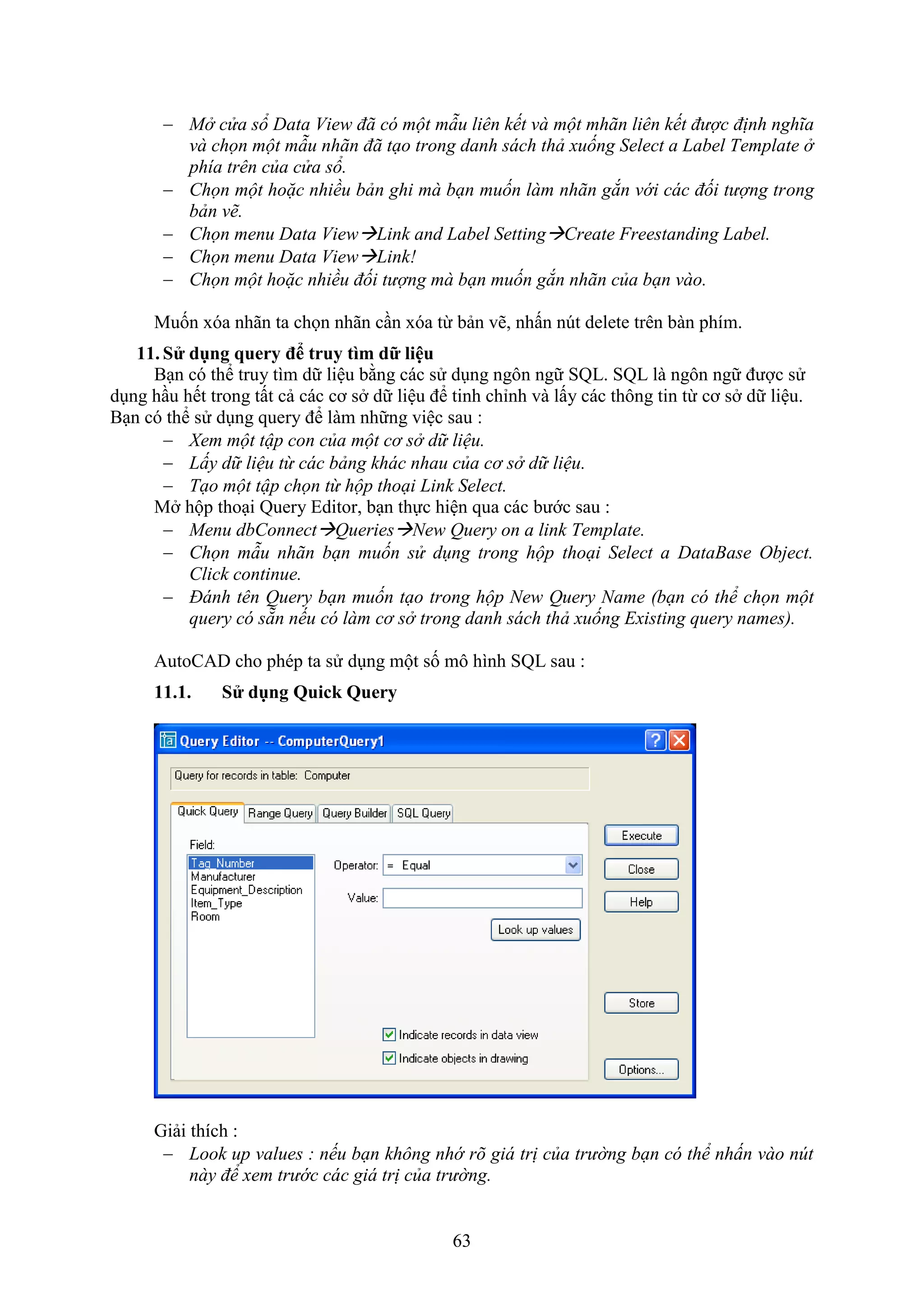 63
 Mở cửa sổ Data View đã có một mẫu liên kết và một mhãn liên kết được định nghĩa
và chọn một mẫu nhãn đã tạo trong danh sách thả xuống Select a Label Template ở
phía trên của cửa sổ.
 Chọn một hoặc nhiều bản ghi mà bạn muốn làm nhãn gắn với các đối tượng trong
bản vẽ.
 Chọn menu Data ViewLink and Label SettingCreate Freestanding Label.
 Chọn menu Data ViewLink!
 Chọn một hoặc nhiều đối tượng mà bạn muốn gắn nhãn của bạn vào.
Muốn óa nhãn ta chọn nhãn c n óa từ bản vẽ, nhấn n t delete trên bàn phím.
11. S dụng query đ truy tìm dữ liệu
B n có thể truy tìm dữ liệu bằng các sử d ng ngôn ngữ SQL. SQL là ngôn ngữ được sử
d ng h u hết trong tất cả các cơ s dữ liệu để tinh chỉnh và lấy các thông tin từ cơ s dữ liệu.
B n có thể sử d ng query để làm những việc sau :
 Xem một tập con của một cơ sở dữ liệu.
 Lấy dữ liệu từ các bảng khác nhau của cơ sở dữ liệu.
 Tạo một tập chọn từ hộp thoại Link Select.
M hộp tho i Query Editor, b n thực hiện qua các bước sau :
 Menu dbConnectQueriesNew Query on a link Template.
 Chọn mẫu nhãn bạn muốn sử dụng trong hộp thoại Select a DataBase Object.
Click continue.
 Đánh tên Query bạn muốn tạo trong hộp New Query Name (bạn có thể chọn một
query có sẵn nếu có làm cơ sở trong danh sách thả xuống Existing query names).
AutoCAD cho phép ta sử d ng một số mô hình SQL sau :
11.1. S dụng Quick Query
Giải thích :
 Look up values : nếu bạn không nhớ rõ giá trị của trường bạn có thể nhấn vào nút
này để xem trước các giá trị của trường.
 