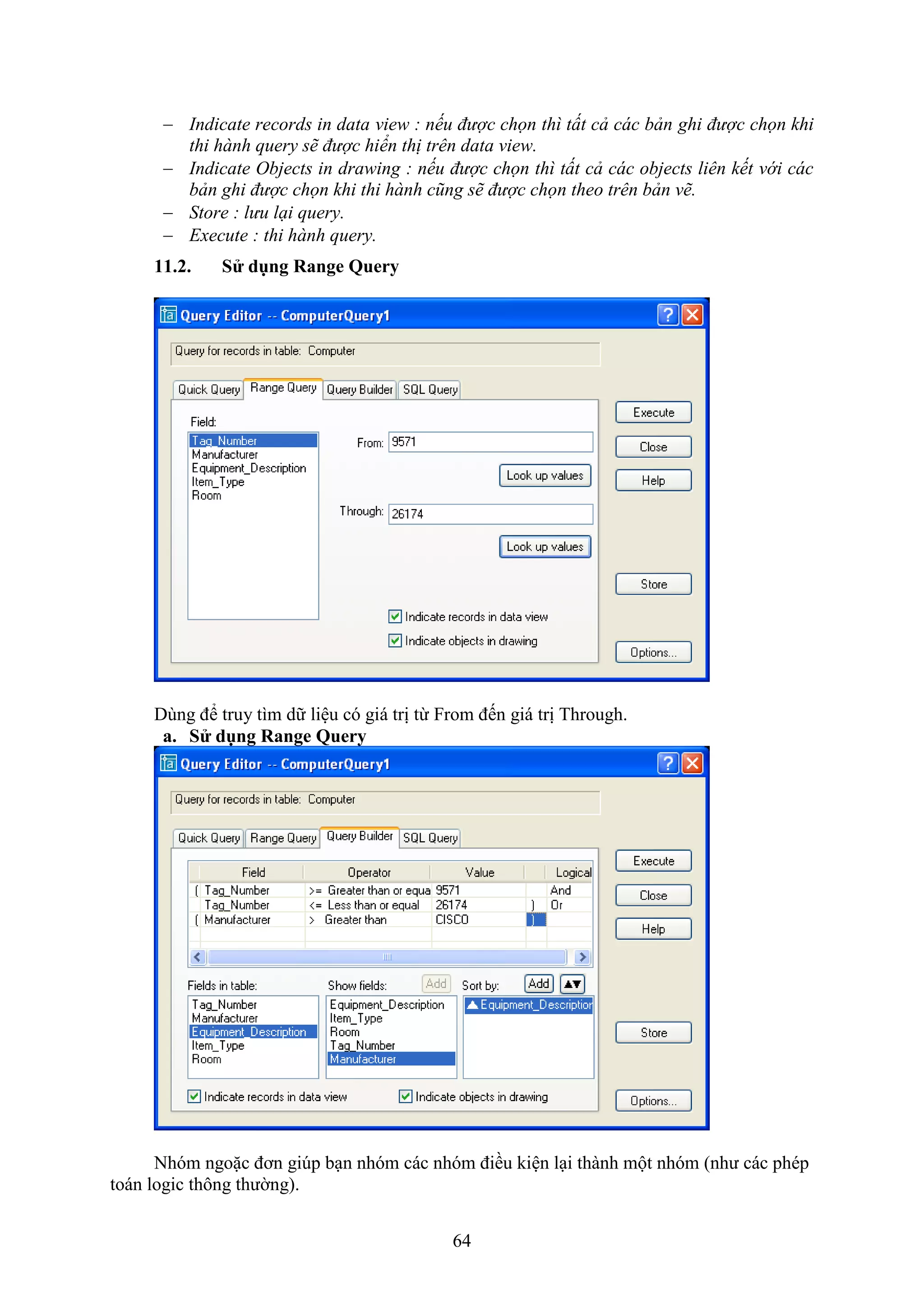 64
 Indicate records in data view : nếu được chọn thì tất cả các bản ghi được chọn khi
thi hành query sẽ được hiển thị trên data view.
 Indicate Objects in drawing : nếu được chọn thì tất cả các objects liên kết với các
bản ghi được chọn khi thi hành cũng sẽ được chọn theo trên bản vẽ.
 Store : lưu lại query.
 Execute : thi hành query.
11.2. S dụng Range Query
Dùng để truy tìm dữ liệu có giá trị từ rom đến giá trị Through.
a. S dụng Range Query
Nhóm ngoặc đơn gi p b n nhóm các nhóm điều kiện l i thành một nhóm (như các phép
toán logic thông thường).
 