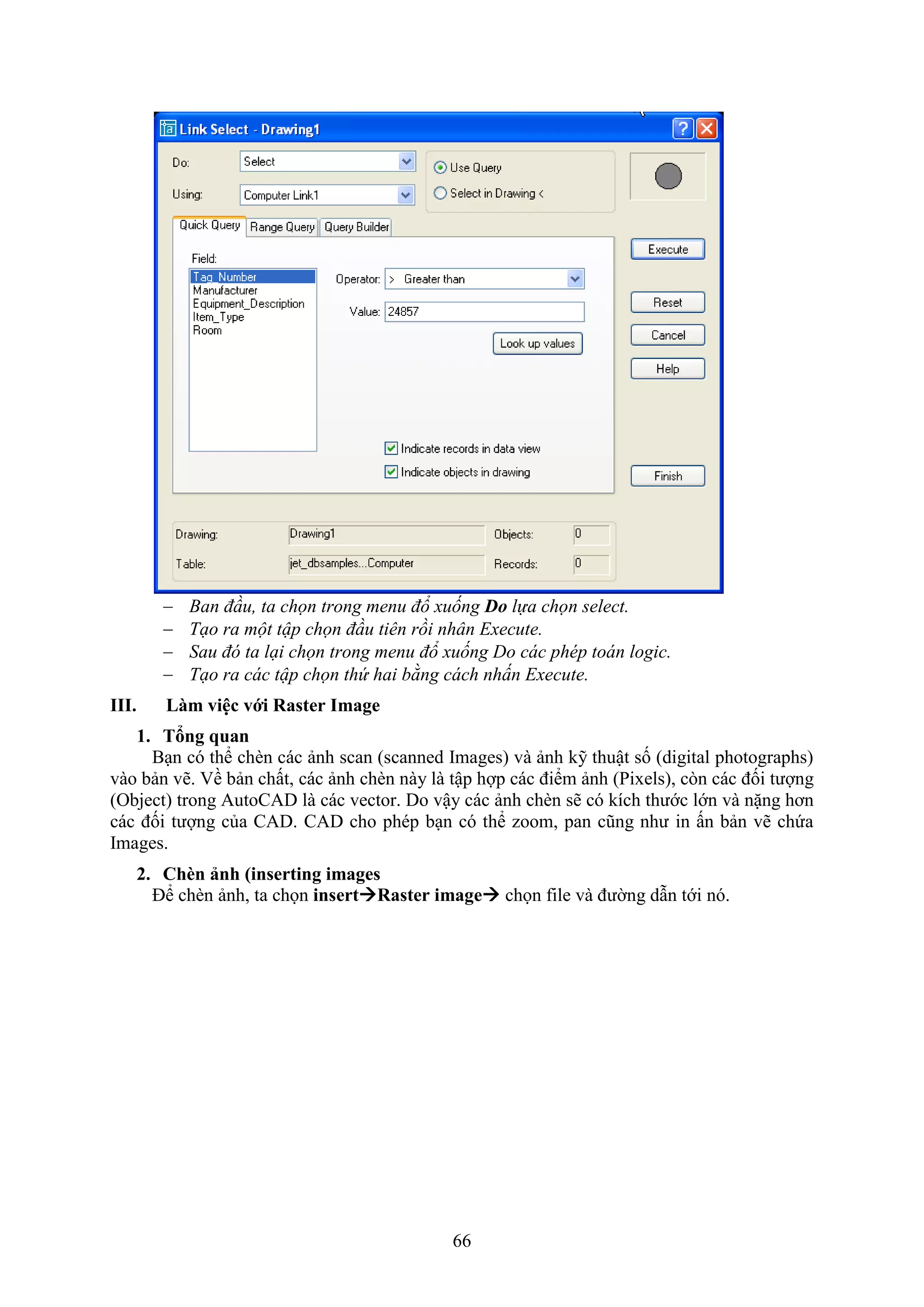 66
 Ban đầu, ta chọn trong menu đổ xuống Do lựa chọn select.
 Tạo ra một tập chọn đầu tiên rồi nhân Execute.
 Sau đó ta lại chọn trong menu đổ xuống Do các phép toán logic.
 Tạo ra các tập chọn thứ hai bằng cách nhấn Execute.
III. Làm việc với Raster Image
1. Tổng quan
B n có thể ch n các ảnh scan (scanned Images) và ảnh kỹ thuật số (digital photographs)
vào bản vẽ. ề bản chất, các ảnh ch n này là tập hợp các điểm ảnh (Pi els), c n các đối tượng
(Object) trong AutoCAD là các vector. Do vậy các ảnh ch n sẽ có kích thước lớn và nặng hơn
các đối tượng của CAD. CAD cho phép b n có thể zoom, pan cũng như in ấn bản vẽ chứa
Images.
2. Ch n ảnh (inserting images
Để ch n ảnh, ta chọn insertRaster image chọn ile và đường d n tới nó.
 