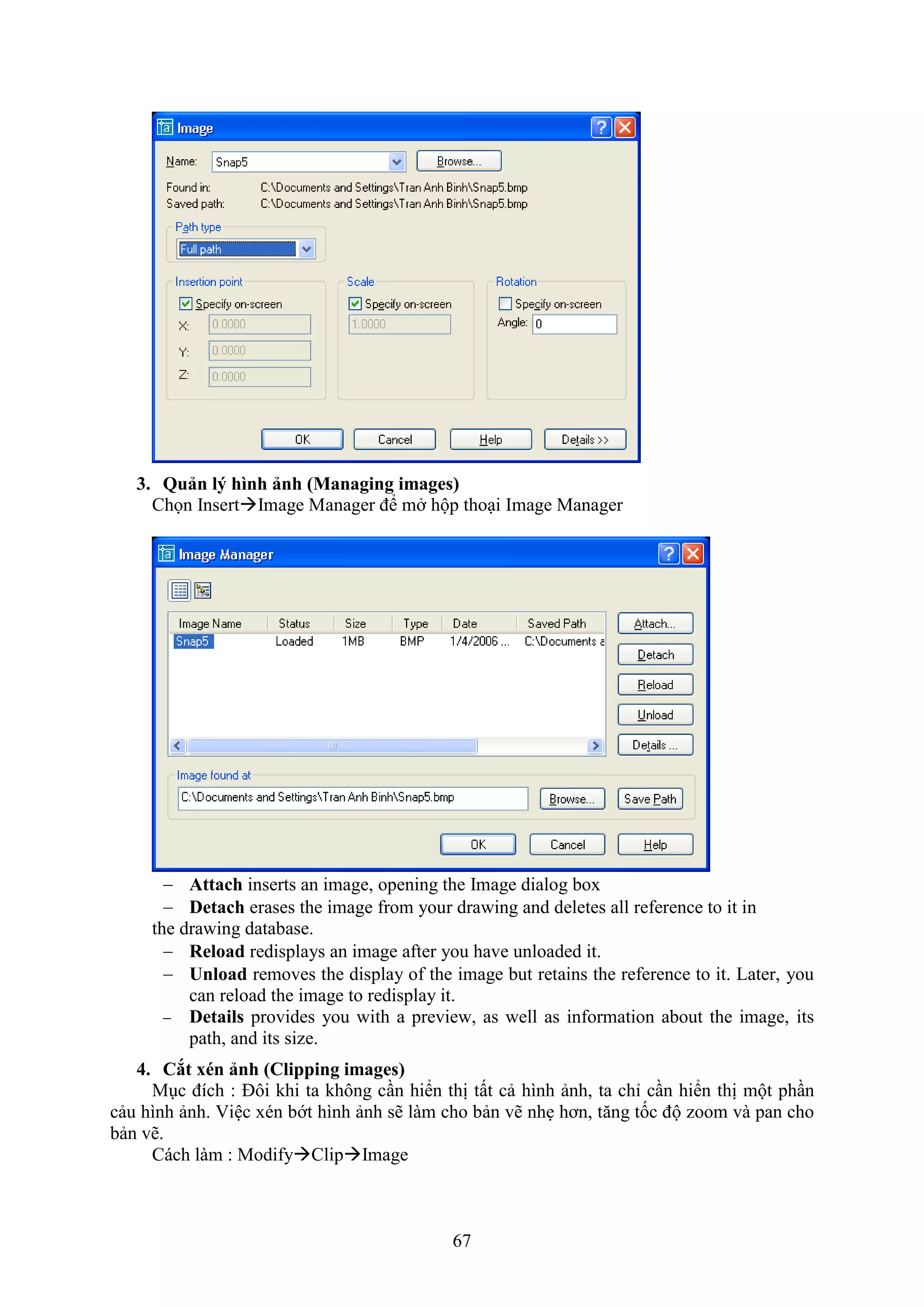 67
3. Quản l hình ảnh (Managing images)
Chọn InsertImage Manager để m hộp tho i Image Manager
 Attach inserts an image, opening the Image dialog box
 Detach erases the image from your drawing and deletes all reference to it in
the drawing database.
 Reload redisplays an image after you have unloaded it.
 Unload removes the display of the image but retains the reference to it. Later, you
can reload the image to redisplay it.
 Details provides you with a preview, as well as information about the image, its
path, and its size.
4. Cắt xén ảnh (Clipping images)
M c đích : Đôi khi ta không c n hiển thị tất cả hình ảnh, ta chỉ c n hiển thị một ph n
cảu hình ảnh. Việc xén bớt hình ảnh sẽ làm cho bản vẽ nh hơn, t ng tốc độ zoom và pan cho
bản vẽ.
Cách làm : ModifyClipImage
 