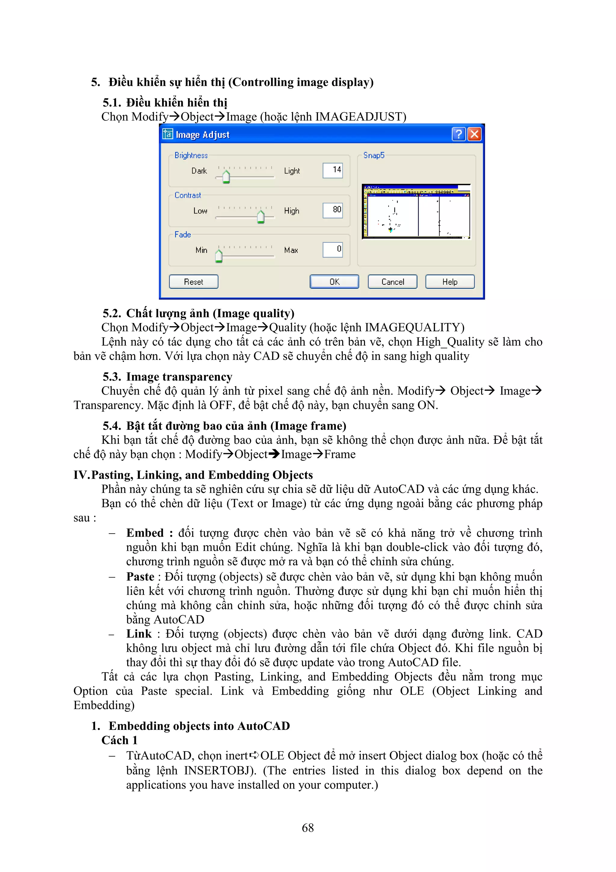 68
5. iều khi n sự hi n thị (Controlling image display)
5.1. iều khi n hi n thị
Chọn ModifyObjectImage (hoặc lệnh IMAGEADJUST)
5.2. Ch t lượng ảnh (Image quality)
Chọn ModifyObjectImageQuality (hoặc lệnh IMAGEQUALITY)
Lệnh này có tác d ng cho tất cả các ảnh có trên bản vẽ, chọn High_Quality sẽ làm cho
bản vẽ chậm hơn. ới lựa chọn này CAD sẽ chuyển chế độ in sang high quality
5.3. Image transparency
Chuyển chế độ quản lý ảnh từ pixel sang chế độ ảnh nền. Modify Object Image
Transparency. Mặc định là O , để bật chế độ này, b n chuyển sang ON.
5.4. Bật tắt đường bao của ảnh (Image frame)
Khi b n t t chế độ đường bao của ảnh, b n sẽ không thể chọn được ảnh nữa. Để bật t t
chế độ này b n chọn : ModifyObjectImageFrame
IV.Pasting, Linking, and Embedding Objects
Ph n này chúng ta sẽ nghiên cứu sự chia sẽ dữ liệu dữ AutoCAD và các ứng d ng khác.
B n có thể chèn dữ liệu (Text or Image) từ các ứng d ng ngoài bằng các phương pháp
sau :
 Embed : đối tượng được chèn vào bản vẽ sẽ có khả n ng tr về chương trình
nguồn khi b n muốn Edit chúng. Nghĩa là khi b n double-click vào đối tượng đó,
chương trình nguồn sẽ được m ra và b n có thể chỉnh sửa chúng.
 Paste : Đối tượng (objects) sẽ được chèn vào bản vẽ, sử d ng khi b n không muốn
liên kết với chương trình nguồn. Thường được sử d ng khi b n chỉ muốn hiển thị
chúng mà không c n chỉnh sửa, hoặc những đối tượng đó có thể được chỉnh sửa
bằng AutoCAD
 Link : Đối tượng (objects) được chèn vào bản vẽ dưới d ng đường link. CAD
không lưu object mà chỉ lưu đường d n tới file chứa Object đó. Khi ile nguồn bị
thay đổi thì sự thay đổi đó sẽ được update vào trong AutoCAD file.
Tất cả các lựa chọn Pasting, Linking, and Embedding Objects đều nằm trong m c
Option của Paste special. Link và Embedding giống như OLE (Object Linking and
Embedding)
1. Embedding objects into AutoCAD
Cách 1
 TừAutoCAD, chọn inert➪OLE Object để m insert Object dialog box (hoặc có thể
bằng lệnh INSERTOBJ). (The entries listed in this dialog box depend on the
applications you have installed on your computer.)
 