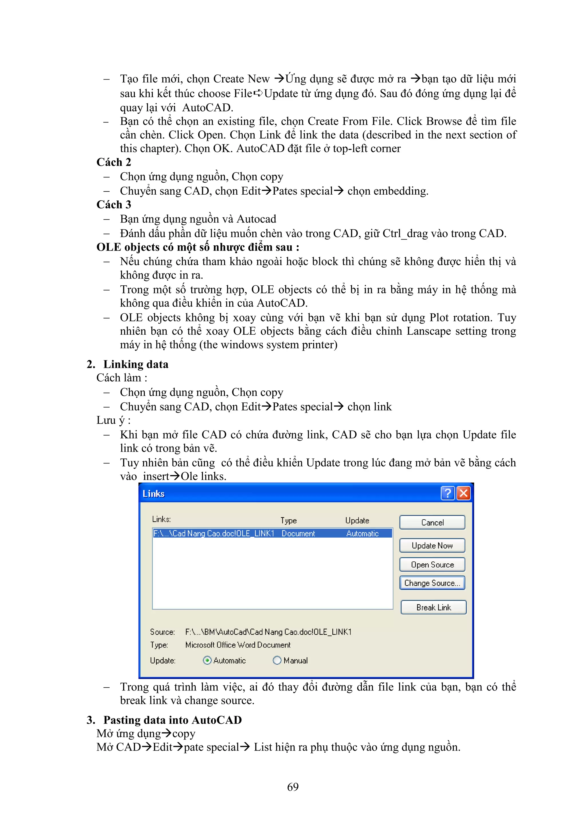 69
 T o file mới, chọn Create New Ứng d ng sẽ được m ra b n t o dữ liệu mới
sau khi kết thúc choose File➪Update từ ứng d ng đó. Sau đó đóng ứng d ng l i để
quay l i với AutoCAD.
 B n có thể chọn an existing file, chọn Create From File. Click Browse để tìm file
c n chèn. Click Open. Chọn Link để link the data (described in the next section of
this chapter). Chọn OK. AutoCAD đặt file top-left corner
Cách 2
 Chọn ứng d ng nguồn, Chọn copy
 Chuyển sang CAD, chọn EditPates special chọn embedding.
Cách 3
 B n ứng d ng nguồn và Autocad
 Đánh dấu ph n dữ liệu muốn chèn vào trong CAD, giữ Ctrl_drag vào trong CAD.
OLE objects có một số nhược đi m sau :
 Nếu chúng chứa tham khảo ngoài hoặc block thì chúng sẽ không được hiển thị và
không được in ra.
 Trong một số trường hợp, OLE objects có thể bị in ra bằng máy in hệ thống mà
không qua điều khiển in của AutoCAD.
 OLE objects không bị xoay cùng với b n vẽ khi b n sử d ng Plot rotation. Tuy
nhiên b n có thể xoay OLE objects bằng cách điều chỉnh Lanscape setting trong
máy in hệ thống (the windows system printer)
2. Linking data
Cách làm :
 Chọn ứng d ng nguồn, Chọn copy
 Chuyển sang CAD, chọn EditPates special chọn link
Lưu ý :
 Khi b n m file CAD có chứa đường link, CAD sẽ cho b n lựa chọn Update file
link có trong bản vẽ.
 Tuy nhiên bản cũng có thể điều khiển Update trong lúc đang m bản vẽ bằng cách
vào insertOle links.
 Trong quá trình làm việc, ai đó thay đổi đường d n file link của b n, b n có thể
break link và change source.
3. Pasting data into AutoCAD
M ứng d ngcopy
M CADEditpate special List hiện ra ph thuộc vào ứng d ng nguồn.
 