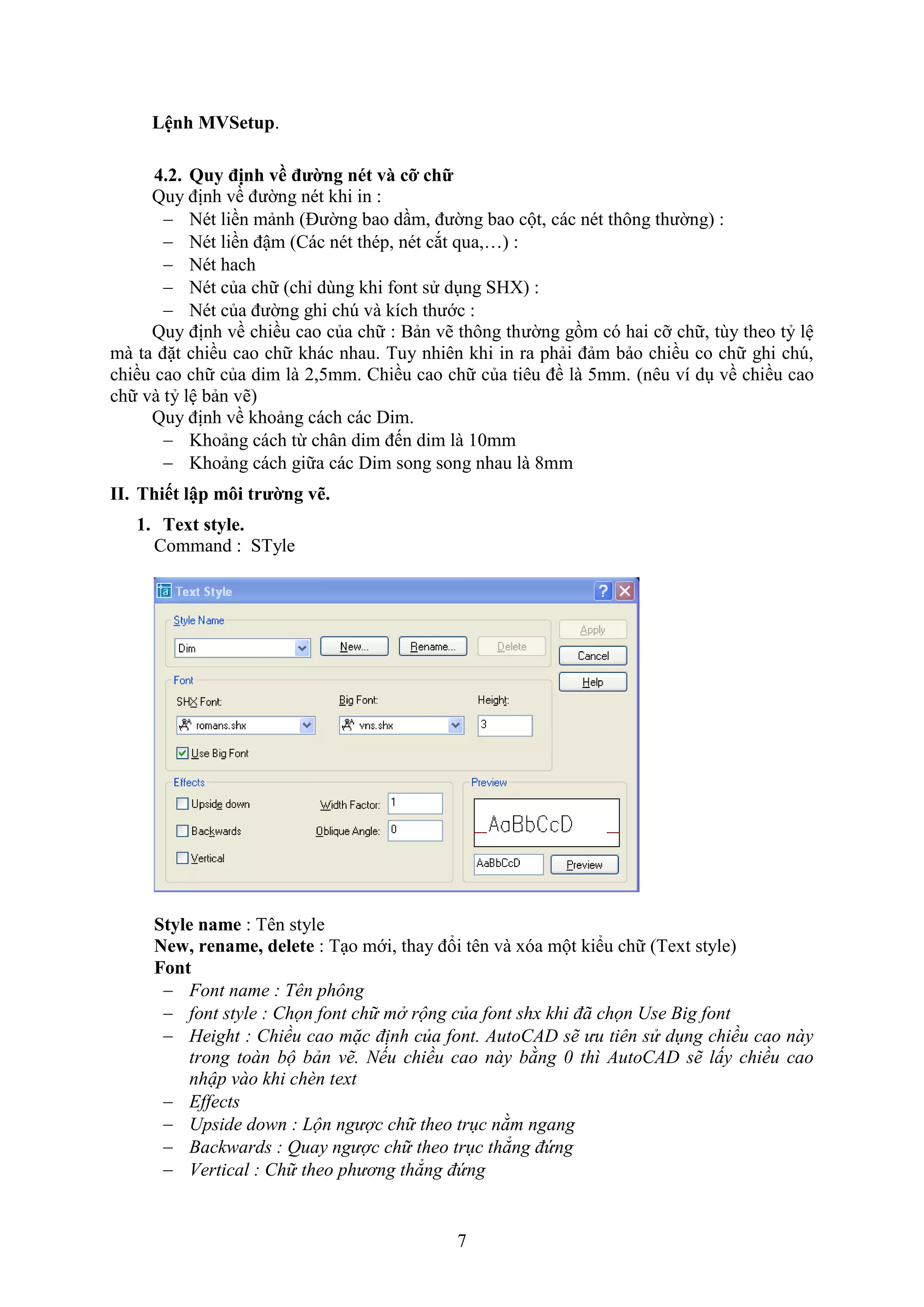 7
Lệnh MVSetup.
4.2. Quy định về đường nét và cỡ chữ
Quy định về đường nét khi in :
 Nét liền mảnh (Đường bao d m, đường bao cột, các nét thông thường) :
 Nét liền đậm (Các nét thép, nét c t qua,…) :
 Nét hach
 Nét của chữ (chỉ dùng khi ont sử d ng SH ) :
 Nét của đường ghi ch và kích thước :
Quy định về chiều cao của chữ : Bản vẽ thông thường gồm có hai cỡ chữ, tùy theo tỷ lệ
mà ta đặt chiều cao chữ khác nhau. Tuy nhiên khi in ra phải đảm bảo chiều co chữ ghi ch ,
chiều cao chữ của dim là 2,5mm. Chiều cao chữ của tiêu đề là 5mm. (nêu ví d về chiều cao
chữ và tỷ lệ bản vẽ)
Quy định về khoảng cách các Dim.
 Khoảng cách từ chân dim đến dim là 10mm
 Khoảng cách giữa các Dim song song nhau là 8mm
II. Thiết lập môi trường vẽ.
1. Text style.
Command : STyle
Style name : Tên style
New, rename, delete : T o mới, thay đổi tên và óa một kiểu chữ (Te t style)
Font
 Font name : Tên phông
 font style : Chọn font chữ mở rộng của font shx khi đã chọn Use Big font
 Height : Chiều cao mặc định của font. AutoCAD sẽ ưu tiên sử dụng chiều cao này
trong toàn bộ bản vẽ. Nếu chiều cao này bằng 0 thì AutoCAD sẽ lấy chiều cao
nhập vào khi chèn text
 Effects
 Upside down : Lộn ngược chữ theo trục nằm ngang
 Backwards : Quay ngược chữ theo trục thẳng đứng
 Vertical : Chữ theo phương thẳng đứng
 