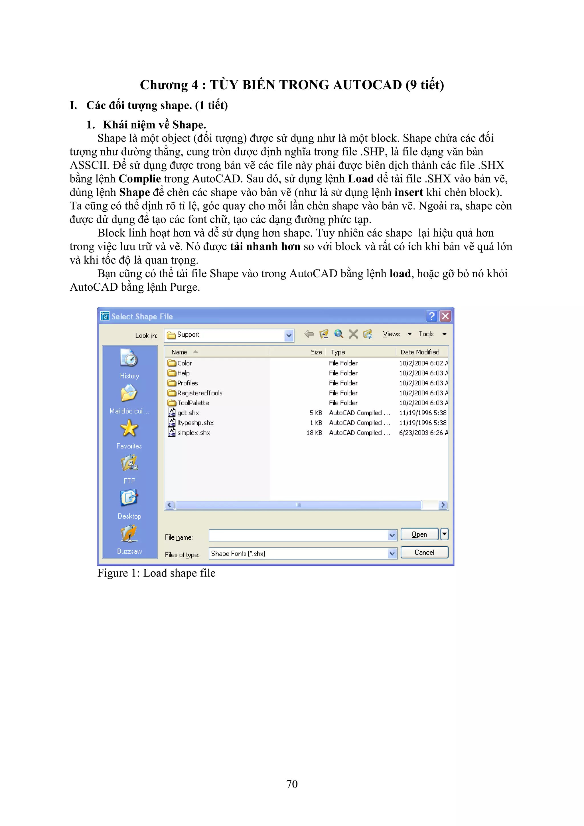 70
Chương 4 : TÙ BIẾN TRONG AUTOCAD (9 tiết)
I. Các đối tượng shape. (1 tiết)
1. Khái niệm về Shape.
Shape là một object (đối tượng) được sử d ng như là một block. Shape chứa các đối
tượng như đường thẳng, cung tr n được định nghĩa trong ile .SHP, là ile d ng v n bản
ASSCII. Để sử d ng được trong bản vẽ các ile này phải được biên dịch thành các ile .SH
bằng lệnh Complie trong AutoCAD. Sau đó, sử d ng lệnh Load để tải ile .SH vào bản vẽ,
dùng lệnh Shape để ch n các shape vào bản vẽ (như là sử d ng lệnh insert khi chèn block).
Ta cũng có thể định rõ tỉ lệ, góc quay cho mỗi l n ch n shape vào bản vẽ. Ngoài ra, shape còn
được dử d ng để t o các ont chữ, t o các d ng đường phức t p.
Block linh ho t hơn và dễ sử d ng hơn shape. Tuy nhiên các shape l i hiệu quả hơn
trong việc lưu trữ và vẽ. Nó được tải nhanh hơn so với block và rất có ích khi bản vẽ quá lớn
và khi tốc độ là quan trọng.
B n cũng có thể tải ile Shape vào trong AutoCAD bằng lệnh load, hoặc gỡ b nó kh i
AutoCAD bằng lệnh Purge.
Figure 1: Load shape file
 