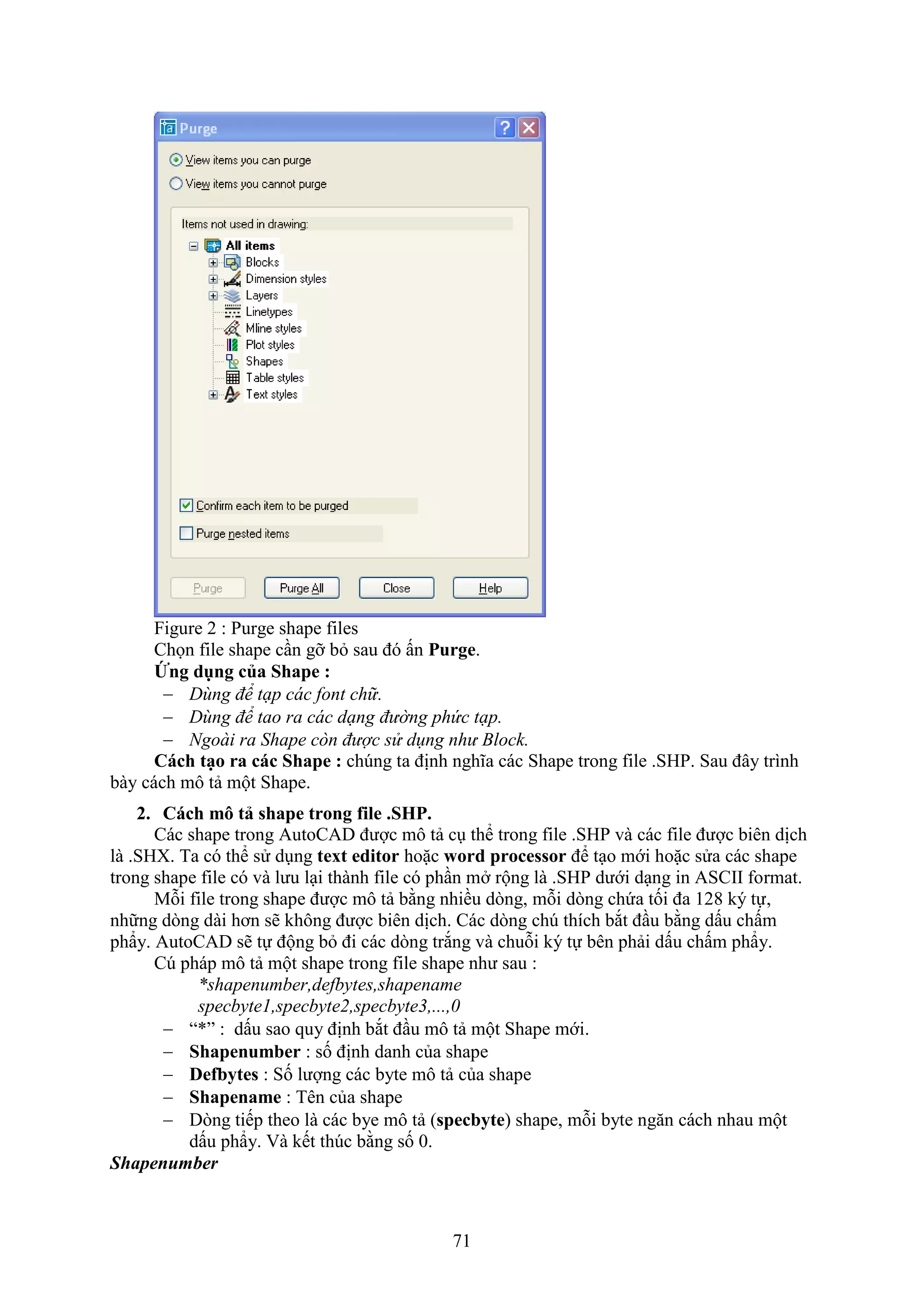 71
Figure 2 : Purge shape files
Chọn ile shape c n gỡ b sau đó ấn Purge.
Ứng dụng của Shape :
 Dùng để tạp các font chữ.
 Dùng để tao ra các dạng đường phức tạp.
 Ngoài ra Shape còn được sử dụng như Block.
Cách tạo ra các Shape : ch ng ta định nghĩa các Shape trong ile .SHP. Sau đây trình
bày cách mô tả một Shape.
2. Cách mô tả shape trong file .SHP.
Các shape trong AutoCAD được mô tả c thể trong ile .SHP và các ile được biên dịch
là .SH . Ta có thể sử d ng text editor hoặc word processor để t o mới hoặc sửa các shape
trong shape file có và lưu l i thành ile có ph n m rộng là .SHP dưới d ng in ASCII ormat.
Mỗi ile trong shape được mô tả bằng nhiều d ng, mỗi d ng chứa tối đa 128 ký tự,
những d ng dài hơn sẽ không được biên dịch. Các d ng ch thích b t đ u bằng dấu chấm
phẩy. AutoCAD sẽ tự động b đi các d ng tr ng và chuỗi ký tự bên phải dấu chấm phẩy.
C pháp mô tả một shape trong ile shape như sau :
*shapenumber,defbytes,shapename
specbyte1,specbyte2,specbyte3,...,0
 “*” : dấu sao quy định b t đ u mô tả một Shape mới.
 Shapenumber : số định danh của shape
 Defbytes : Số lượng các byte mô tả của shape
 Shapename : Tên của shape
 D ng tiếp theo là các bye mô tả (specbyte) shape, mỗi byte ng n cách nhau một
dấu phẩy. à kết th c bằng số 0.
Shapenumber
 