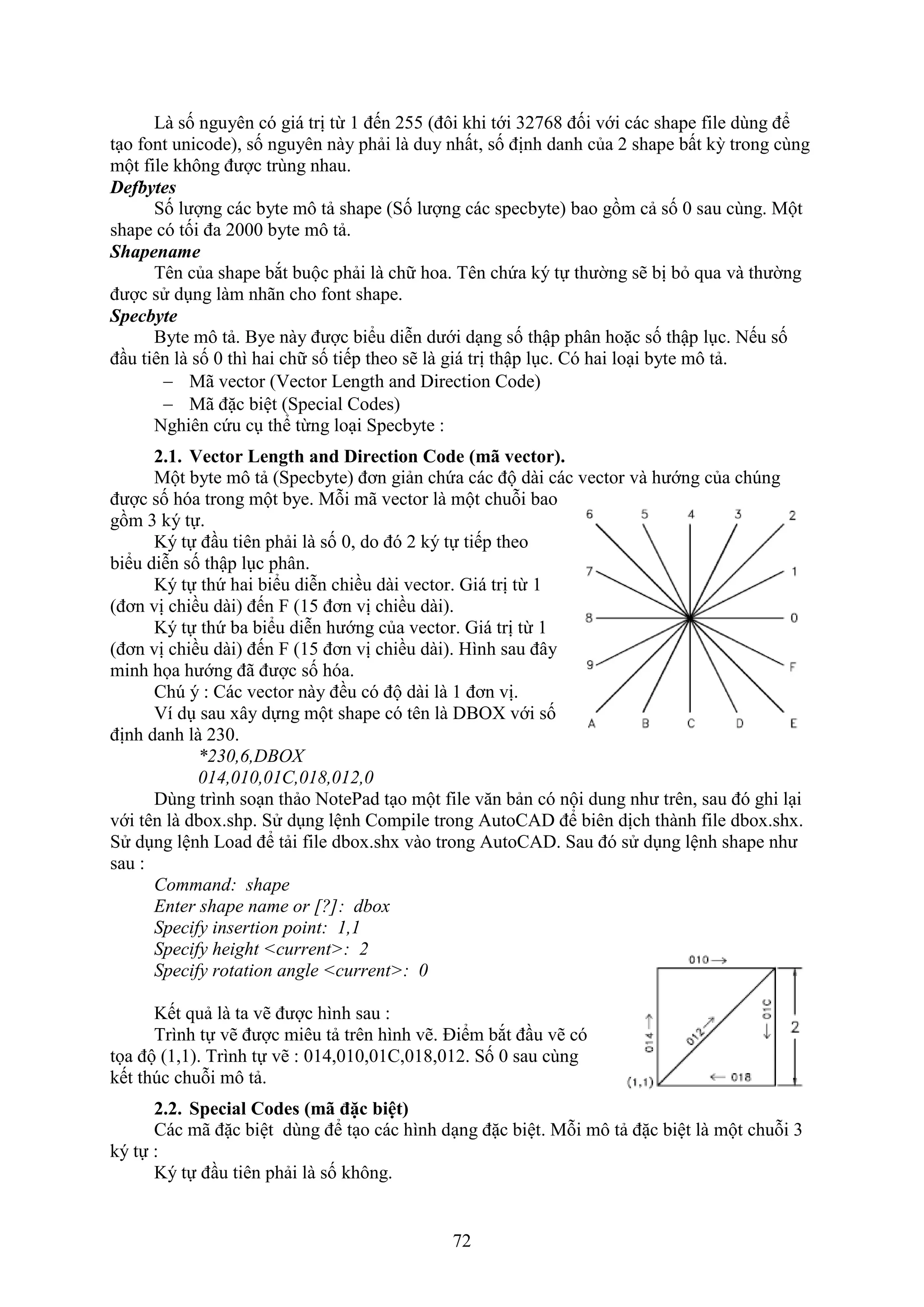 72
Là số nguyên có giá trị từ 1 đến 255 (đôi khi tới 32768 đối với các shape ile dùng để
t o ont unicode), số nguyên này phải là duy nhất, số định danh của 2 shape bất kỳ trong cùng
một file không được trùng nhau.
Defbytes
Số lượng các byte mô tả shape (Số lượng các specbyte) bao gồm cả số 0 sau cùng. Một
shape có tối đa 2000 byte mô tả.
Shapename
Tên của shape b t buộc phải là chữ hoa. Tên chứa ký tự thường sẽ bị b qua và thường
được sử d ng làm nhãn cho ont shape.
Specbyte
Byte mô tả. Bye này được biểu diễn dưới d ng số thập phân hoặc số thập l c. Nếu số
đ u tiên là số 0 thì hai chữ số tiếp theo sẽ là giá trị thập l c. Có hai lo i byte mô tả.
 Mã vector (Vector Length and Direction Code)
 Mã đặc biệt (Special Codes)
Nghiên cứu c thể từng lo i Specbyte :
2.1. Vector Length and Direction Code (mã vector).
Một byte mô tả (Specbyte) đơn giản chứa các độ dài các vector và hướng của ch ng
được số hóa trong một bye. Mỗi mã vector là một chuỗi bao
gồm 3 ký tự.
Ký tự đ u tiên phải là số 0, do đó 2 ký tự tiếp theo
biểu diễn số thập l c phân.
Ký tự thứ hai biểu diễn chiều dài vector. Giá trị từ 1
(đơn vị chiều dài) đến (15 đơn vị chiều dài).
Ký tự thứ ba biểu diễn hướng của vector. Giá trị từ 1
(đơn vị chiều dài) đến (15 đơn vị chiều dài). Hình sau đây
minh họa hướng đã được số hóa.
Ch ý : Các vector này đều có độ dài là 1 đơn vị.
í d sau ây dựng một shape có tên là DBO với số
định danh là 230.
*230,6,DBOX
014,010,01C,018,012,0
Dùng trình so n thảo NotePad t o một ile v n bản có nội dung như trên, sau đó ghi l i
với tên là dbo .shp. Sử d ng lệnh Compile trong AutoCAD để biên dịch thành ile dbo .sh .
Sử d ng lệnh Load để tải ile dbo .sh vào trong AutoCAD. Sau đó sử d ng lệnh shape như
sau :
Command: shape
Enter shape name or [?]: dbox
Specify insertion point: 1,1
Specify height <current>: 2
Specify rotation angle <current>: 0
Kết quả là ta vẽ được hình sau :
Trình tự vẽ được miêu tả trên hình vẽ. Điểm b t đ u vẽ có
tọa độ (1,1). Trình tự vẽ : 014,010,01C,018,012. Số 0 sau cùng
kết th c chuỗi mô tả.
2.2. Special Codes (m đặc biệt)
Các mã đặc biệt dùng để t o các hình d ng đặc biệt. Mỗi mô tả đặc biệt là một chuỗi 3
ký tự :
Ký tự đ u tiên phải là số không.
 