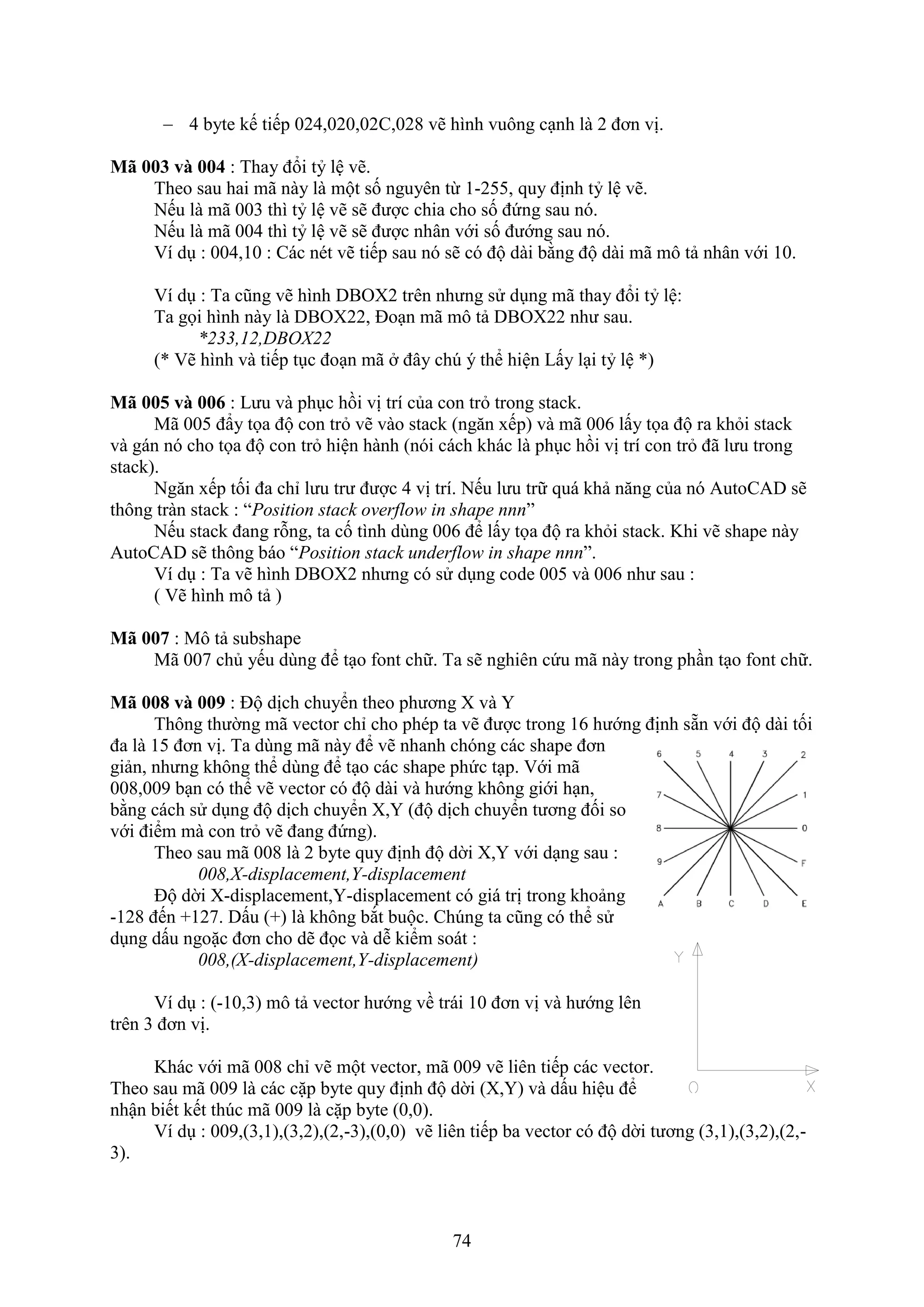 74
 4 byte kế tiếp 024,020,02C,028 vẽ hình vuông c nh là 2 đơn vị.
Mã 003 và 004 : Thay đổi tỷ lệ vẽ.
Theo sau hai mã này là một số nguyên từ 1-255, quy định tỷ lệ vẽ.
Nếu là mã 003 thì tỷ lệ vẽ sẽ được chia cho số đứng sau nó.
Nếu là mã 004 thì tỷ lệ vẽ sẽ được nhân với số đướng sau nó.
í d : 004,10 : Các nét vẽ tiếp sau nó sẽ có độ dài bằng độ dài mã mô tả nhân với 10.
í d : Ta cũng vẽ hình DBO 2 trên nhưng sử d ng mã thay đổi tỷ lệ:
Ta gọi hình này là DBO 22, Đo n mã mô tả DBO 22 như sau.
*233,12,DBOX22
(* ẽ hình và tiếp t c đo n mã đây ch ý thể hiện Lấy l i tỷ lệ *)
M và : Lưu và ph c hồi vị trí của con tr trong stack.
Mã 005 đẩy tọa độ con tr vẽ vào stack (ng n ếp) và mã 006 lấy tọa độ ra kh i stack
và gán nó cho tọa độ con tr hiện hành (nói cách khác là ph c hồi vị trí con tr đã lưu trong
stack).
Ng n ếp tối đa chỉ lưu trư được 4 vị trí. Nếu lưu trữ quá khả n ng của nó AutoCAD sẽ
thông tràn stack : “Position stack overflow in shape nnn”
Nếu stack đang rỗng, ta cố tình dùng 006 để lấy tọa độ ra kh i stack. Khi vẽ shape này
AutoCAD sẽ thông báo “Position stack underflow in shape nnn”.
í d : Ta vẽ hình DBO 2 nhưng có sử d ng code 005 và 006 như sau :
( ẽ hình mô tả )
M : Mô tả subshape
Mã 007 chủ yếu dùng để t o ont chữ. Ta sẽ nghiên cứu mã này trong ph n t o ont chữ.
M và 9 : Độ dịch chuyển theo phương và Y
Thông thường mã vector chỉ cho phép ta vẽ được trong 16 hướng định sẵn với độ dài tối
đa là 15 đơn vị. Ta dùng mã này để vẽ nhanh chóng các shape đơn
giản, nhưng không thể dùng để t o các shape phức t p. ới mã
008,009 b n có thể vẽ vector có độ dài và hướng không giới h n,
bằng cách sử d ng độ dịch chuyển ,Y (độ dịch chuyển tương đối so
với điểm mà con tr vẽ đang đứng).
Theo sau mã 008 là 2 byte quy định độ dời ,Y với d ng sau :
008,X-displacement,Y-displacement
Độ dời -displacement,Y-displacement có giá trị trong khoảng
-128 đến +127. Dấu (+) là không b t buộc. Ch ng ta cũng có thể sử
d ng dấu ngoặc đơn cho dẽ đọc và dễ kiểm soát :
008,(X-displacement,Y-displacement)
í d : (-10,3) mô tả vector hướng về trái 10 đơn vị và hướng lên
trên 3 đơn vị.
Khác với mã 008 chỉ vẽ một vector, mã 009 vẽ liên tiếp các vector.
Theo sau mã 009 là các cặp byte quy định độ dời ( ,Y) và dấu hiệu để
nhận biết kết th c mã 009 là cặp byte (0,0).
í d : 009,(3,1),(3,2),(2,-3),(0,0) vẽ liên tiếp ba vector có độ dời tương (3,1),(3,2),(2,-
3).
 