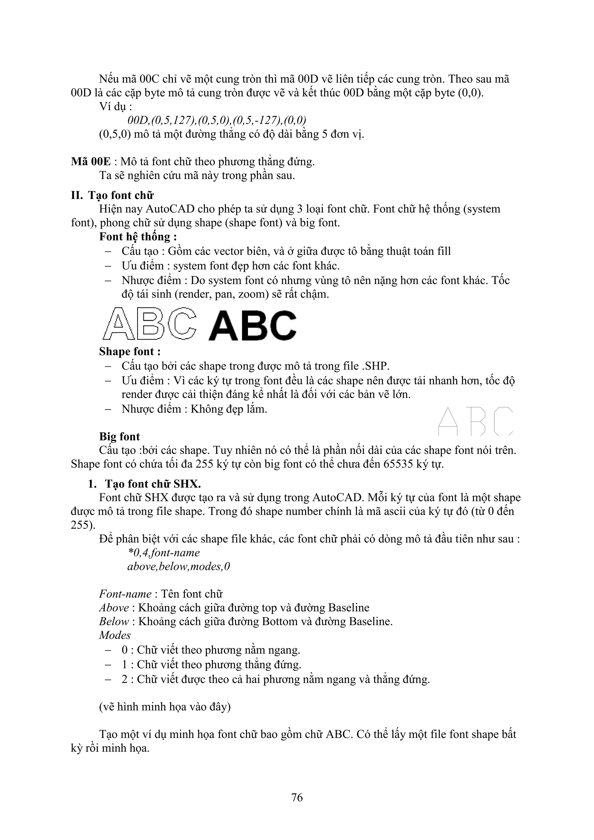 76
Nếu mã 00C chỉ vẽ một cung tr n thì mã 00D vẽ liên tiếp các cung tr n. Theo sau mã
00D là các cặp byte mô tả cung tr n được vẽ và kết th c 00D bằng một cặp byte (0,0).
í d :
00D,(0,5,127),(0,5,0),(0,5,-127),(0,0)
(0,5,0) mô tả một đường thẳng có độ dài bằng 5 đơn vị.
M E : Mô tả ont chữ theo phương thẳng đứng.
Ta sẽ nghiên cứu mã này trong ph n sau.
II. Tạo font chữ
Hiện nay AutoCAD cho phép ta sử d ng 3 lo i ont chữ. ont chữ hệ thống (system
ont), phong chữ sử d ng shape (shape ont) và big ont.
Font hệ thống :
 Cấu t o : Gồm các vector biên, và giữa được tô bằng thuật toán ill
 Ưu điểm : system ont đ p hơn các ont khác.
 Nhược điểm : Do system ont có nhưng vùng tô nên nặng hơn các ont khác. Tốc
độ tái sinh (render, pan, zoom) sẽ rất chậm.
Shape font :
 Cấu t o b i các shape trong được mô tả trong ile .SHP.
 Ưu điểm : ì các ký tự trong ont đều là các shape nên được tải nhanh hơn, tốc độ
render được cải thiện đáng kể nhất là đối với các bản vẽ lớn.
 Nhược điểm : Không đ p l m.
Big font
Cấu t o :b i các shape. Tuy nhiên nó có thể là ph n nối dài của các shape ont nói trên.
Shape ont có chứa tối đa 255 ký tự c n big ont có thể chưa đến 65535 ký tự.
1. Tạo font chữ SH .
ont chữ SH được t o ra và sử d ng trong AutoCAD. Mỗi ký tự của ont là một shape
được mô tả trong ile shape. Trong đó shape number chính là mã ascii của ký tự đó (từ 0 đến
255).
Để phân biệt với các shape ile khác, các ont chữ phải có d ng mô tả đ u tiên như sau :
*0,4,font-name
above,below,modes,0
Font-name : Tên ont chữ
Above : Khoảng cách giữa đường top và đường Baseline
Below : Khoảng cách giữa đường Bottom và đường Baseline.
Modes
 0 : Chữ viết theo phương nằm ngang.
 1 : Chữ viết theo phương thẳng đứng.
 2 : Chữ viết được theo cả hai phương nằm ngang và thẳng đứng.
(vẽ hình minh họa vào đây)
T o một ví d minh họa ont chữ bao gồm chữ ABC. Có thể lấy một ile ont shape bất
kỳ rồi minh họa.
 