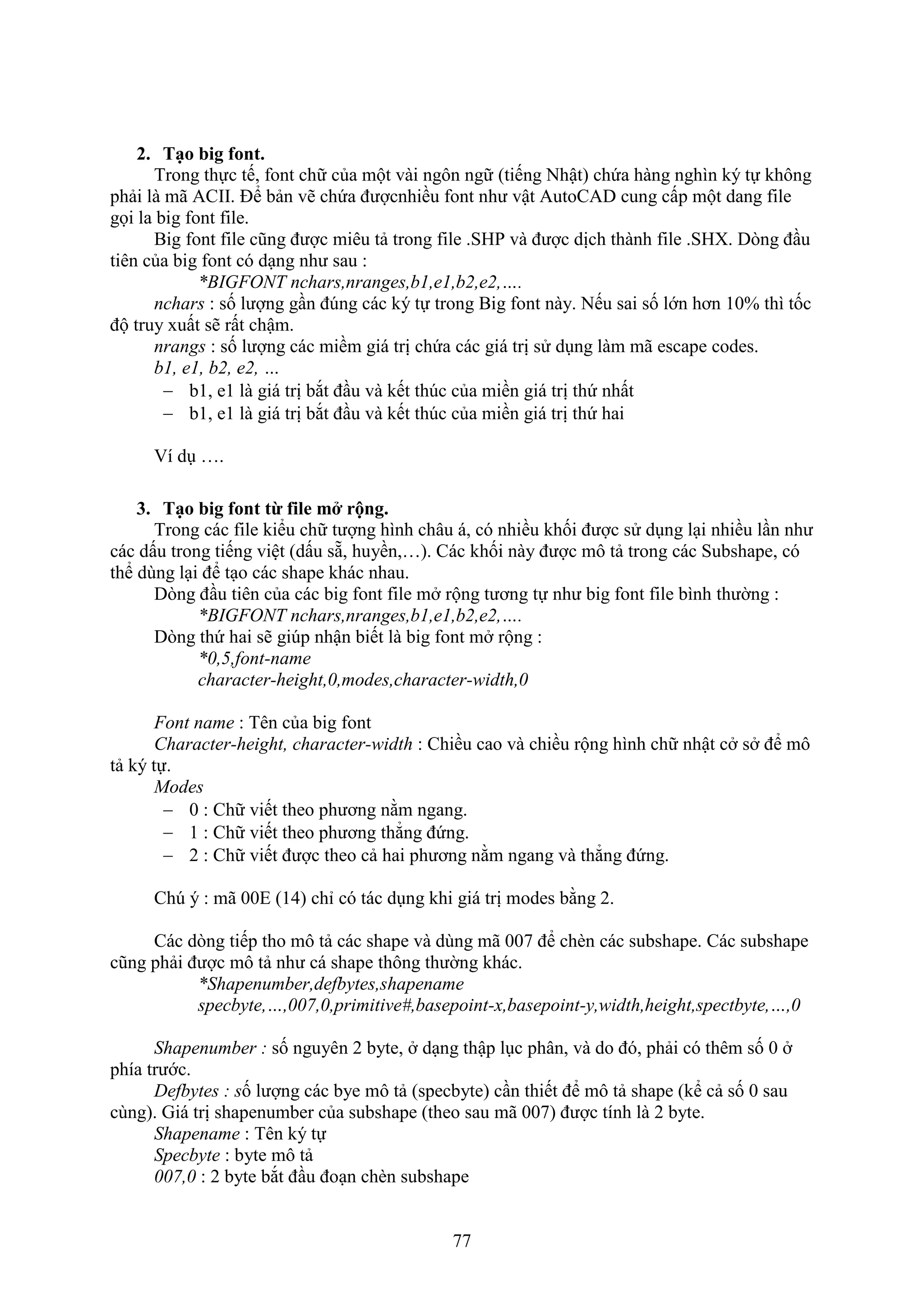 77
2. Tạo big font.
Trong thực tế, ont chữ của một vài ngôn ngữ (tiếng Nhật) chứa hàng nghìn ký tự không
phải là mã ACII. Để bản vẽ chứa đượcnhiều ont như vật AutoCAD cung cấp một dang ile
gọi la big font file.
Big ont ile cũng được miêu tả trong ile .SHP và được dịch thành ile .SH . D ng đ u
tiên của big ont có d ng như sau :
*BIGFONT nchars,nranges,b1,e1,b2,e2,….
nchars : số lượng g n đ ng các ký tự trong Big ont này. Nếu sai số lớn hơn 10% thì tốc
độ truy uất sẽ rất chậm.
nrangs : số lượng các miềm giá trị chứa các giá trị sử d ng làm mã escape codes.
b1, e1, b2, e2, …
 b1, e1 là giá trị b t đ u và kết th c của miền giá trị thứ nhất
 b1, e1 là giá trị b t đ u và kết th c của miền giá trị thứ hai
í d ….
3. Tạo big font từ file m rộng.
Trong các ile kiểu chữ tượng hình châu á, có nhiều khối được sử d ng l i nhiều l n như
các dấu trong tiếng việt (dấu sẵ, huyền,…). Các khối này được mô tả trong các Subshape, có
thể dùng l i để t o các shape khác nhau.
D ng đ u tiên của các big ont ile m rộng tương tự như big ont ile bình thường :
*BIGFONT nchars,nranges,b1,e1,b2,e2,….
D ng thứ hai sẽ gi p nhận biết là big ont m rộng :
*0,5,font-name
character-height,0,modes,character-width,0
Font name : Tên của big ont
Character-height, character-width : Chiều cao và chiều rộng hình chữ nhật c s để mô
tả ký tự.
Modes
 0 : Chữ viết theo phương nằm ngang.
 1 : Chữ viết theo phương thẳng đứng.
 2 : Chữ viết được theo cả hai phương nằm ngang và thẳng đứng.
Ch ý : mã 00E (14) chỉ có tác d ng khi giá trị modes bằng 2.
Các d ng tiếp tho mô tả các shape và dùng mã 007 để ch n các subshape. Các subshape
cũng phải được mô tả như cá shape thông thường khác.
*Shapenumber,defbytes,shapename
specbyte,…,007,0,primitive#,basepoint-x,basepoint-y,width,height,spectbyte,…,0
Shapenumber : số nguyên 2 byte, d ng thập l c phân, và do đó, phải có thêm số 0
phía trước.
Defbytes : số lượng các bye mô tả (specbyte) c n thiết để mô tả shape (kể cả số 0 sau
cùng). Giá trị shapenumber của subshape (theo sau mã 007) được tính là 2 byte.
Shapename : Tên ký tự
Specbyte : byte mô tả
007,0 : 2 byte b t đ u đo n ch n subshape
 