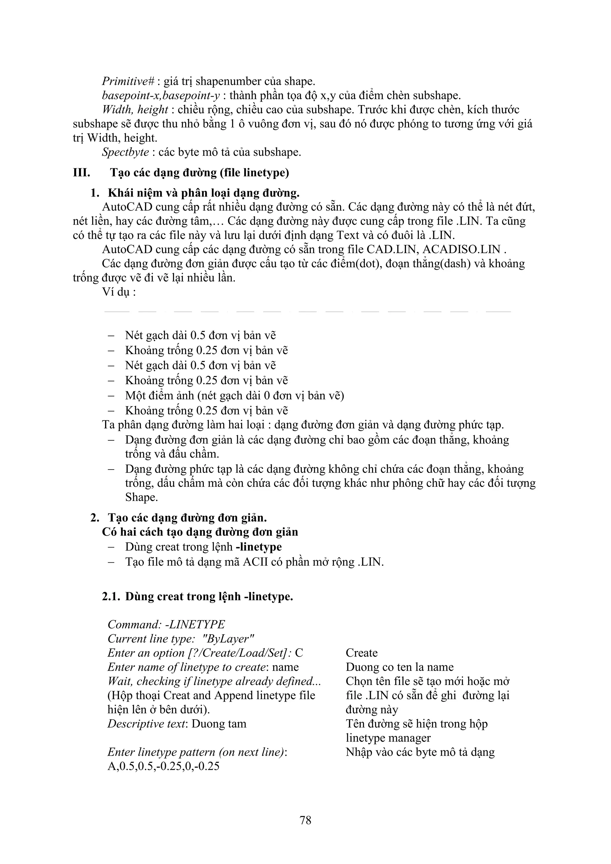78
Primitive# : giá trị shapenumber của shape.
basepoint-x,basepoint-y : thành ph n tọa độ ,y của điểm ch n subshape.
Width, height : chiều rộng, chiều cao của subshape. Trước khi được ch n, kích thước
subshape sẽ được thu nh bằng 1 ô vuông đơn vị, sau đó nó được phóng to tương ứng với giá
trị Width, height.
Spectbyte : các byte mô tả của subshape.
III. Tạo các dạng đường (file linetype)
1. Khái niệm và phân loại dạng đường.
AutoCAD cung cấp rất nhiều d ng đường có sẵn. Các d ng đường này có thể là nét đứt,
nét liền, hay các đường tâm,… Các d ng đường này được cung cấp trong ile .LIN. Ta cũng
có thể tự t o ra các ile này và lưu l i dưới định d ng Te t và có đuôi là .LIN.
AutoCAD cung cấp các d ng đường có sẵn trong ile CAD.LIN, ACADISO.LIN .
Các d ng đường đơn giản được cấu t o từ các điểm(dot), đo n thẳng(dash) và khoảng
trống được vẽ đi vẽ l i nhiều l n.
í d :
 Nét g ch dài 0.5 đơn vị bản vẽ
 Khoảng trống 0.25 đơn vị bản vẽ
 Nét g ch dài 0.5 đơn vị bản vẽ
 Khoảng trống 0.25 đơn vị bản vẽ
 Một điểm ảnh (nét g ch dài 0 đơn vị bản vẽ)
 Khoảng trống 0.25 đơn vị bản vẽ
Ta phân d ng đường làm hai lo i : d ng đường đơn giản và d ng đường phức t p.
 D ng đường đơn giản là các d ng đường chỉ bao gồm các đo n thẳng, khoảng
trống và đấu ch m.
 D ng đường phức t p là các d ng đường không chỉ chứa các đo n thẳng, khoảng
trống, dấu chấm mà c n chứa các đối tượng khác như phông chữ hay các đối tượng
Shape.
2. Tạo các dạng đường đơn giản.
Có hai cách tạo dạng đường đơn giản
 Dùng creat trong lệnh -linetype
 T o ile mô tả d ng mã ACII có ph n m rộng .LIN.
2.1. Dùng creat trong lệnh -linetype.
Command: -LINETYPE
Current line type: "ByLayer"
Enter an option [?/Create/Load/Set]: C Create
Enter name of linetype to create: name Duong co ten la name
Wait, checking if linetype already defined...
(Hộp tho i Creat and Append linetype file
hiện lên bên dưới).
Chọn tên ile sẽ t o mới hoặc m
ile .LIN có sẵn để ghi đường l i
đường này
Descriptive text: Duong tam Tên đường sẽ hiện trong hộp
linetype manager
Enter linetype pattern (on next line): Nhập vào các byte mô tả d ng
A,0.5,0.5,-0.25,0,-0.25
 