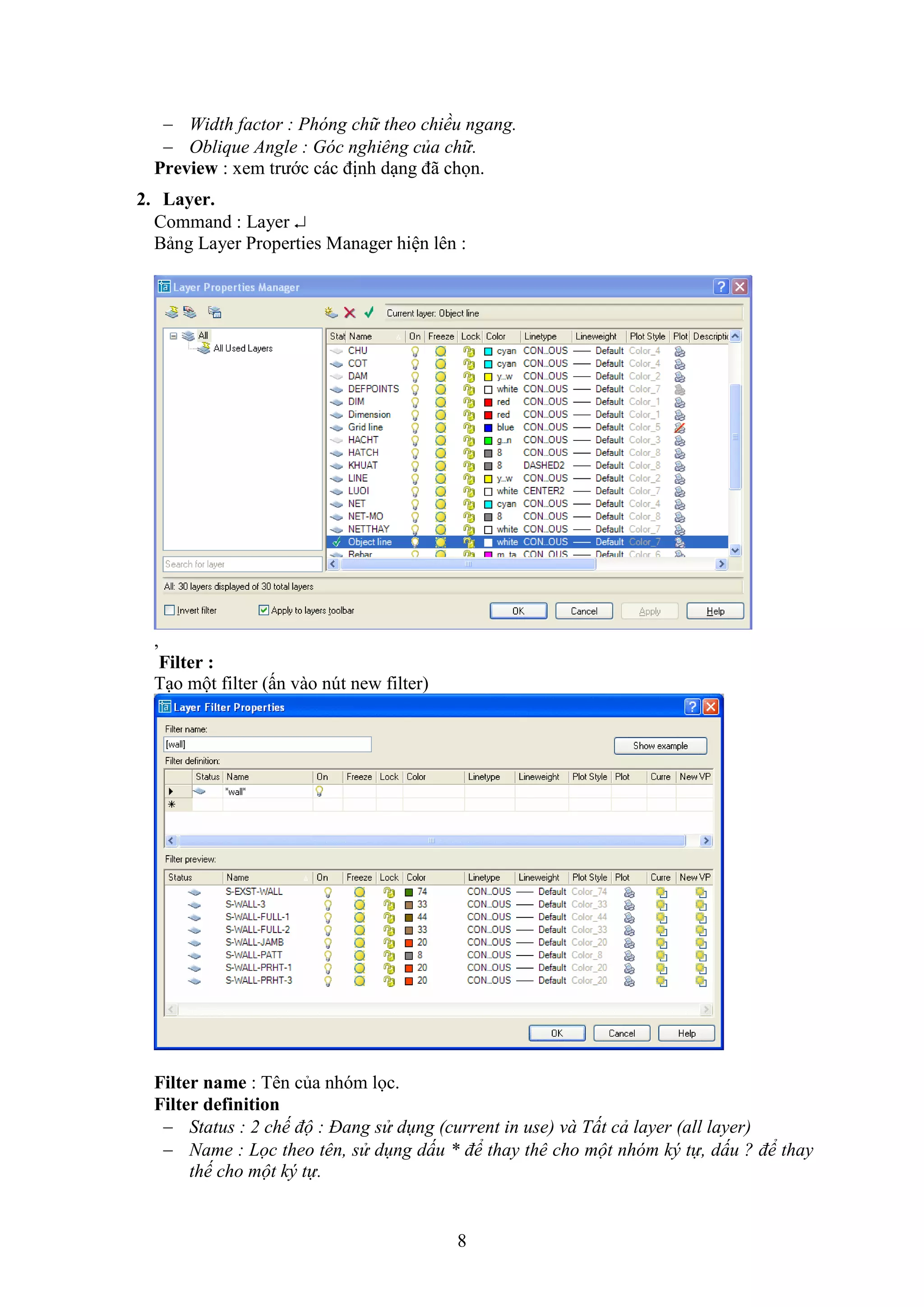 8
 Width factor : Phóng chữ theo chiều ngang.
 Oblique Angle : Góc nghiêng của chữ.
Preview : xem trước các định d ng đã chọn.
2. Layer.
Command : Layer 
Bảng Layer Properties Manager hiện lên :
,
Filter :
T o một ilter (ấn vào n t ne ilter)
Filter name : Tên của nhóm lọc.
Filter definition
 Status : 2 chế độ : Đang sử dụng (current in use) và Tất cả layer (all layer)
 Name : Lọc theo tên, sử dụng dấu * để thay thê cho một nhóm ký tự, dấu ? để thay
thế cho một ký tự.
 