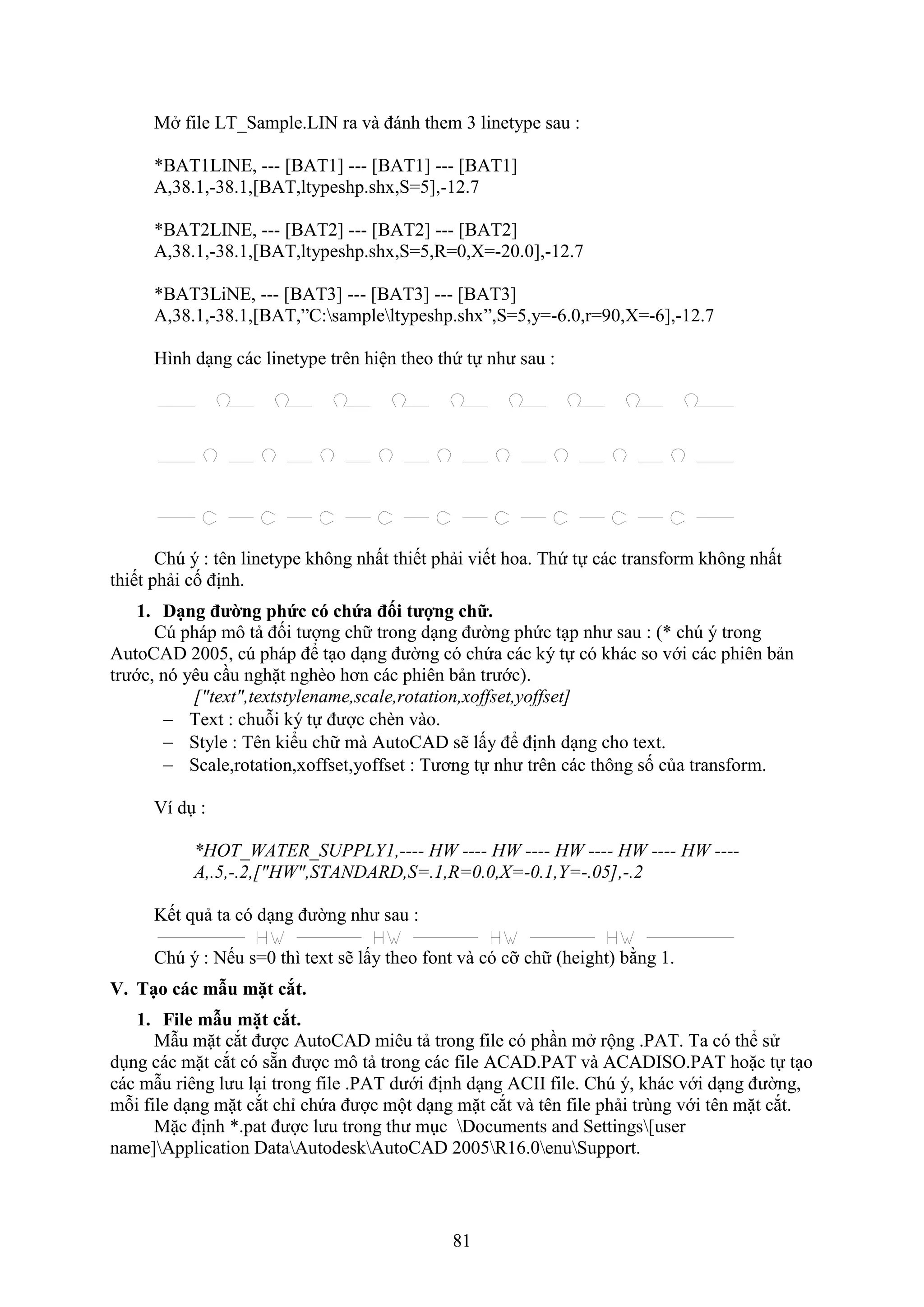 81
M ile LT_Sample.LIN ra và đánh them 3 linetype sau :
*BAT1LINE, --- [BAT1] --- [BAT1] --- [BAT1]
A,38.1,-38.1,[BAT,ltypeshp.shx,S=5],-12.7
*BAT2LINE, --- [BAT2] --- [BAT2] --- [BAT2]
A,38.1,-38.1,[BAT,ltypeshp.shx,S=5,R=0,X=-20.0],-12.7
*BAT3LiNE, --- [BAT3] --- [BAT3] --- [BAT3]
A,38.1,-38.1,[BAT,”C:sampleltypeshp.shx”,S=5,y=-6.0,r=90,X=-6],-12.7
Hình d ng các linetype trên hiện theo thứ tự như sau :
Ch ý : tên linetype không nhất thiết phải viết hoa. Thứ tự các trans orm không nhất
thiết phải cố định.
1. Dạng đường phức có chứa đối tượng chữ.
C pháp mô tả đối tượng chữ trong d ng đường phức t p như sau : (* chú ý trong
AutoCAD 2005, c pháp để t o d ng đường có chứa các ký tự có khác so với các phiên bản
trước, nó yêu c u nghặt ngh o hơn các phiên bản trước).
["text",textstylename,scale,rotation,xoffset,yoffset]
 Te t : chuỗi ký tự được ch n vào.
 Style : Tên kiểu chữ mà AutoCAD sẽ lấy để định d ng cho te t.
 Scale,rotation,xoffset,yoffset : Tương tự như trên các thông số của trans orm.
í d :
*HOT_WATER_SUPPLY1,---- HW ---- HW ---- HW ---- HW ---- HW ----
A,.5,-.2,["HW",STANDARD,S=.1,R=0.0,X=-0.1,Y=-.05],-.2
Kết quả ta có d ng đường như sau :
Ch ý : Nếu s=0 thì te t sẽ lấy theo ont và có cỡ chữ (height) bằng 1.
V. Tạo các mẫu mặt cắt.
1. File mẫu mặt cắt.
M u mặt c t được AutoCAD miêu tả trong ile có ph n m rộng .PAT. Ta có thể sử
d ng các mặt c t có sẵn được mô tả trong các ile ACAD.PAT và ACADISO.PAT hoặc tự t o
các m u riêng lưu l i trong ile .PAT dưới định d ng ACII ile. Ch ý, khác với d ng đường,
mỗi ile d ng mặt c t chỉ chứa được một d ng mặt c t và tên ile phải trùng với tên mặt c t.
Mặc định *.pat được lưu trong thư m c Documents and Settings[user
name]Application DataAutodeskAutoCAD 2005R16.0enuSupport.
 