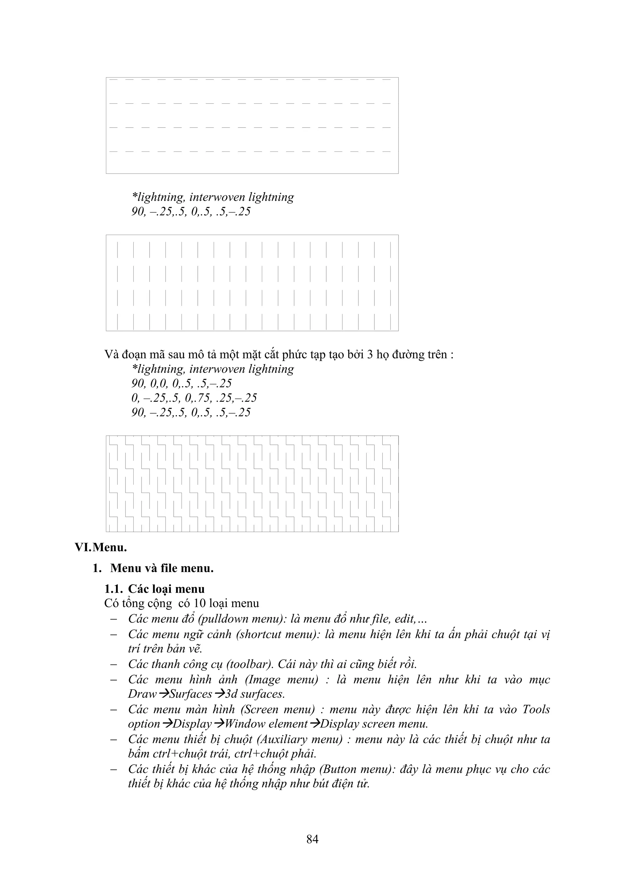 84
*lightning, interwoven lightning
90, –.25,.5, 0,.5, .5,–.25
à đo n mã sau mô tả một mặt c t phức t p t o b i 3 họ đường trên :
*lightning, interwoven lightning
90, 0,0, 0,.5, .5,–.25
0, –.25,.5, 0,.75, .25,–.25
90, –.25,.5, 0,.5, .5,–.25
VI.Menu.
1. Menu và file menu.
1.1. Các loại menu
Có tổng cộng có 10 lo i menu
 Các menu đổ (pulldown menu): là menu đổ như file, edit,…
 Các menu ngữ cảnh (shortcut menu): là menu hiện lên khi ta ấn phải chuột tại vị
trí trên bản vẽ.
 Các thanh công cụ (toolbar). Cái này thì ai cũng biết rồi.
 Các menu hình ảnh (Image menu) : là menu hiện lên như khi ta vào mục
DrawSurfaces3d surfaces.
 Các menu màn hình (Screen menu) : menu này được hiện lên khi ta vào Tools
optionDisplayWindow elementDisplay screen menu.
 Các menu thiết bị chuột (Auxiliary menu) : menu này là các thiết bị chuột như ta
bấm ctrl+chuột trái, ctrl+chuột phải.
 Các thiết bị khác của hệ thống nhập (Button menu): đây là menu phục vụ cho các
thiết bị khác của hệ thống nhập như bút điện tử.
 