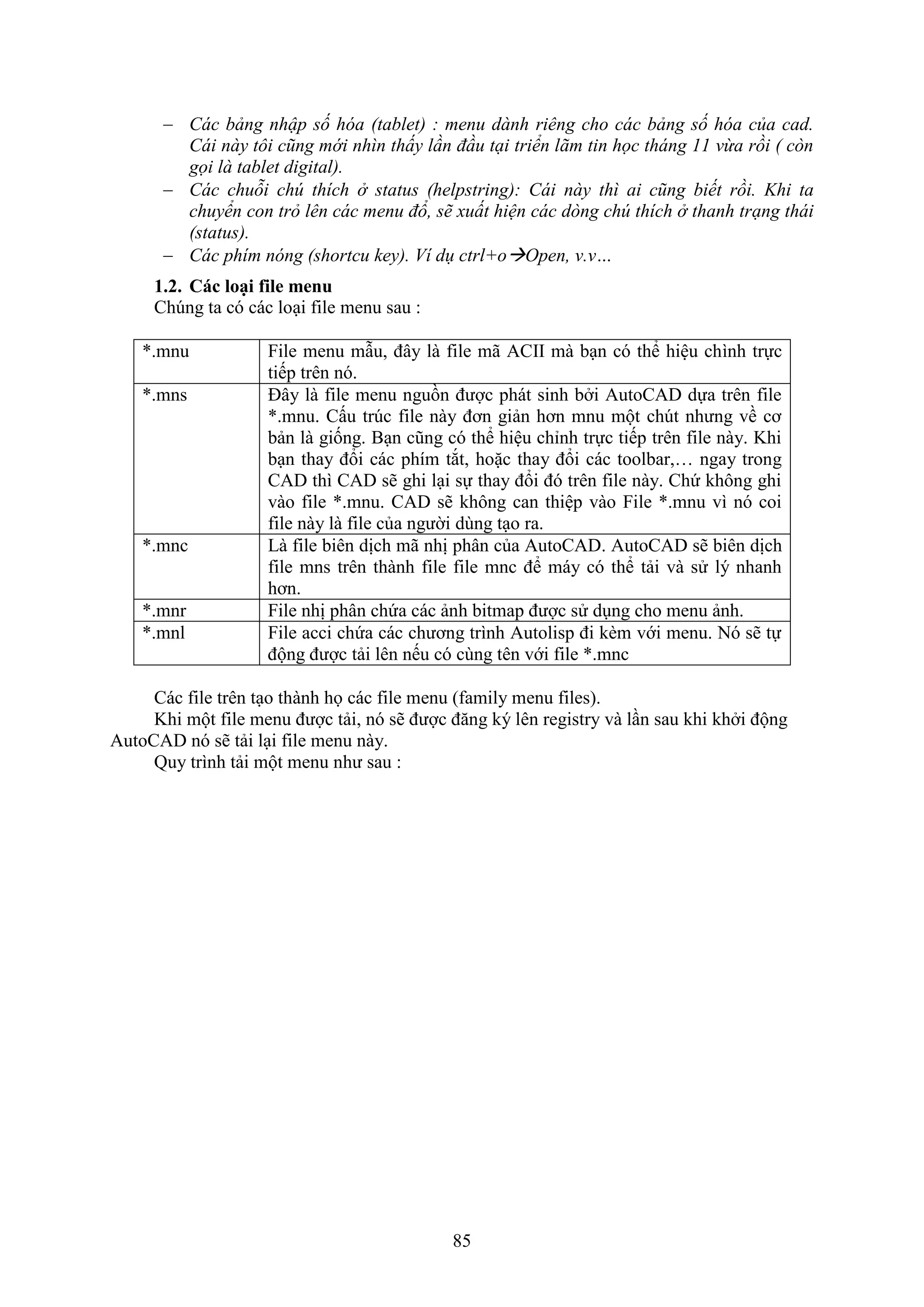 85
 Các bảng nhập số hóa (tablet) : menu dành riêng cho các bảng số hóa của cad.
Cái này tôi cũng mới nhìn thấy lần đầu tại triển lãm tin học tháng 11 vừa rồi ( còn
gọi là tablet digital).
 Các chuỗi chú thích ở status (helpstring): Cái này thì ai cũng biết rồi. Khi ta
chuyển con trỏ lên các menu đổ, sẽ xuất hiện các dòng chú thích ở thanh trạng thái
(status).
 Các phím nóng (shortcu key). Ví dụ ctrl+oOpen, v.v…
1.2. Các loại file menu
Ch ng ta có các lo i ile menu sau :
*.mnu ile menu m u, đây là ile mã ACII mà b n có thể hiệu chình trực
tiếp trên nó.
*.mns Đây là ile menu nguồn được phát sinh b i AutoCAD dựa trên ile
*.mnu. Cấu tr c ile này đơn giản hơn mnu một ch t nhưng về cơ
bản là giống. B n cũng có thể hiệu chỉnh trực tiếp trên ile này. Khi
b n thay đổi các phím t t, hoặc thay đổi các toolbar,… ngay trong
CAD thì CAD sẽ ghi l i sự thay đổi đó trên ile này. Chứ không ghi
vào ile *.mnu. CAD sẽ không can thiệp vào ile *.mnu vì nó coi
ile này là ile của người dùng t o ra.
*.mnc Là ile biên dịch mã nhị phân của AutoCAD. AutoCAD sẽ biên dịch
ile mns trên thành ile ile mnc để máy có thể tải và sử lý nhanh
hơn.
*.mnr ile nhị phân chứa các ảnh bitmap được sử d ng cho menu ảnh.
*.mnl ile acci chứa các chương trình Autolisp đi k m với menu. Nó sẽ tự
động được tải lên nếu có cùng tên với ile *.mnc
Các ile trên t o thành họ các ile menu ( amily menu iles).
Khi một ile menu được tải, nó sẽ được đ ng ký lên registry và l n sau khi kh i động
AutoCAD nó sẽ tải l i ile menu này.
Quy trình tải một menu như sau :
 