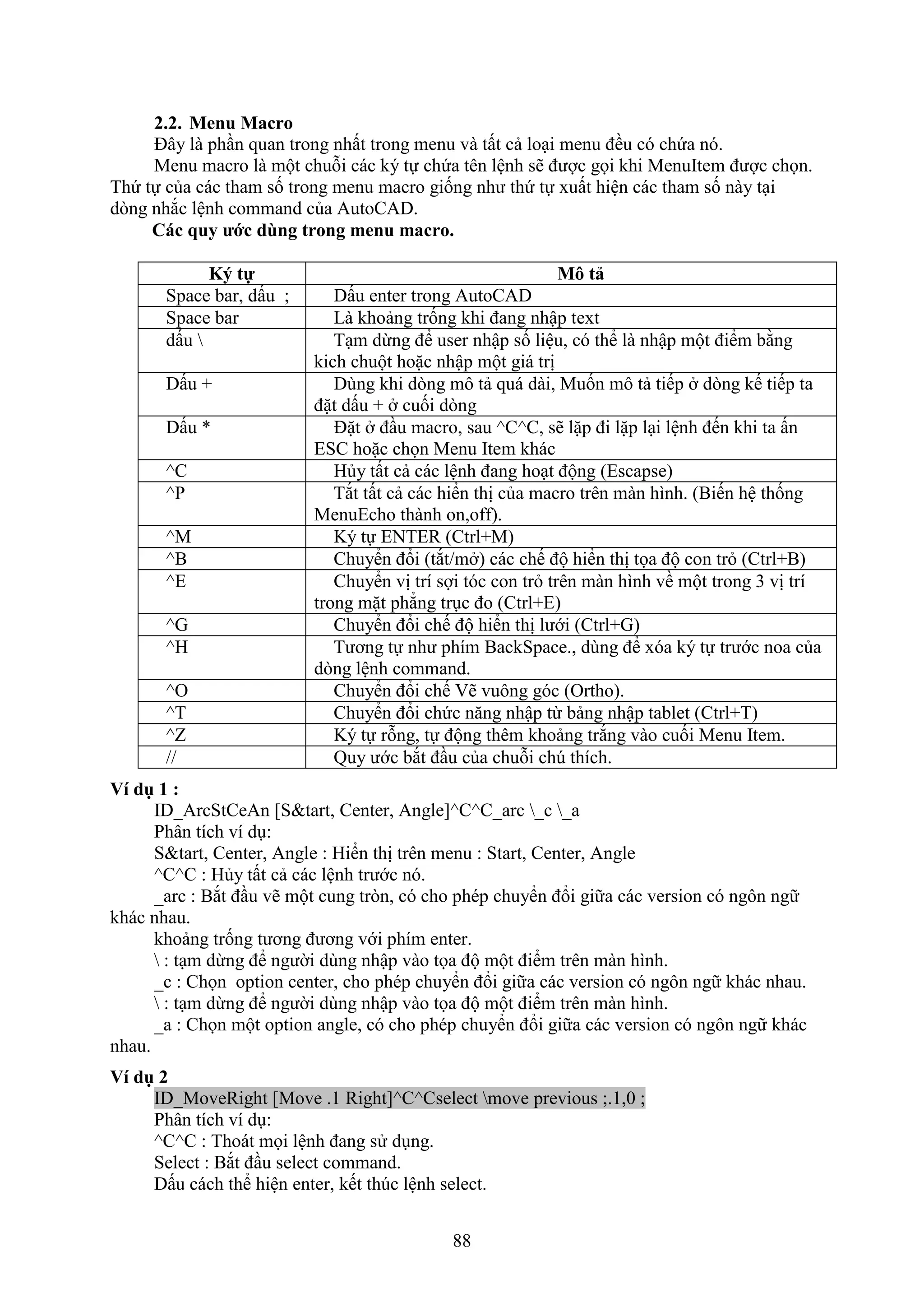 88
2.2. Menu Macro
Đây là ph n quan trong nhất trong menu và tất cả lo i menu đều có chứa nó.
Menu macro là một chuỗi các ký tự chứa tên lệnh sẽ được gọi khi MenuItem được chọn.
Thứ tự của các tham số trong menu macro giống như thứ tự uất hiện các tham số này t i
d ng nh c lệnh command của AutoCAD.
Các quy ước dùng trong menu macro.
K tự Mô tả
Space bar, dấu ; Dấu enter trong AutoCAD
Space bar Là khoảng trống khi đang nhập te t
dấu  T m dừng để user nhập số liệu, có thể là nhập một điểm bằng
kich chuột hoặc nhập một giá trị
Dấu + Dùng khi d ng mô tả quá dài, Muốn mô tả tiếp d ng kế tiếp ta
đặt dấu + cuối d ng
Dấu * Đặt đ u macro, sau ^C^C, sẽ lặp đi lặp l i lệnh đến khi ta ấn
ESC hoặc chọn Menu Item khác
^C Hủy tất cả các lệnh đang ho t động (Escapse)
^P T t tất cả các hiển thị của macro trên màn hình. (Biến hệ thống
MenuEcho thành on,off).
^M Ký tự ENTER (Ctrl+M)
^B Chuyển đổi (t t/m ) các chế độ hiển thị tọa độ con tr (Ctrl+B)
^E Chuyển vị trí sợi tóc con tr trên màn hình về một trong 3 vị trí
trong mặt phẳng tr c đo (Ctrl+E)
^G Chuyển đổi chế độ hiển thị lưới (Ctrl+G)
^H Tương tự như phím BackSpace., dùng để óa ký tự trước noa của
d ng lệnh command.
^O Chuyển đổi chế ẽ vuông góc (Ortho).
^T Chuyển đổi chức n ng nhập từ bảng nhập tablet (Ctrl+T)
^Z Ký tự rỗng, tự động thêm khoảng tr ng vào cuối Menu Item.
// Quy ước b t đ u của chuỗi ch thích.
Ví dụ 1 :
ID_ArcStCeAn [S&tart, Center, Angle]^C^C_arc _c _a
Phân tích ví d :
S&tart, Center, Angle : Hiển thị trên menu : Start, Center, Angle
^C^C : Hủy tất cả các lệnh trước nó.
_arc : B t đ u vẽ một cung tr n, có cho phép chuyển đổi giữa các version có ngôn ngữ
khác nhau.
khoảng trống tương đương với phím enter.
 : t m dừng để người dùng nhập vào tọa độ một điểm trên màn hình.
_c : Chọn option center, cho phép chuyển đổi giữa các version có ngôn ngữ khác nhau.
 : t m dừng để người dùng nhập vào tọa độ một điểm trên màn hình.
_a : Chọn một option angle, có cho phép chuyển đổi giữa các version có ngôn ngữ khác
nhau.
Ví dụ 2
ID_MoveRight [Move .1 Right]^C^Cselect move previous ;.1,0 ;
Phân tích ví d :
^C^C : Thoát mọi lệnh đang sử d ng.
Select : B t đ u select command.
Dấu cách thể hiện enter, kết th c lệnh select.
 