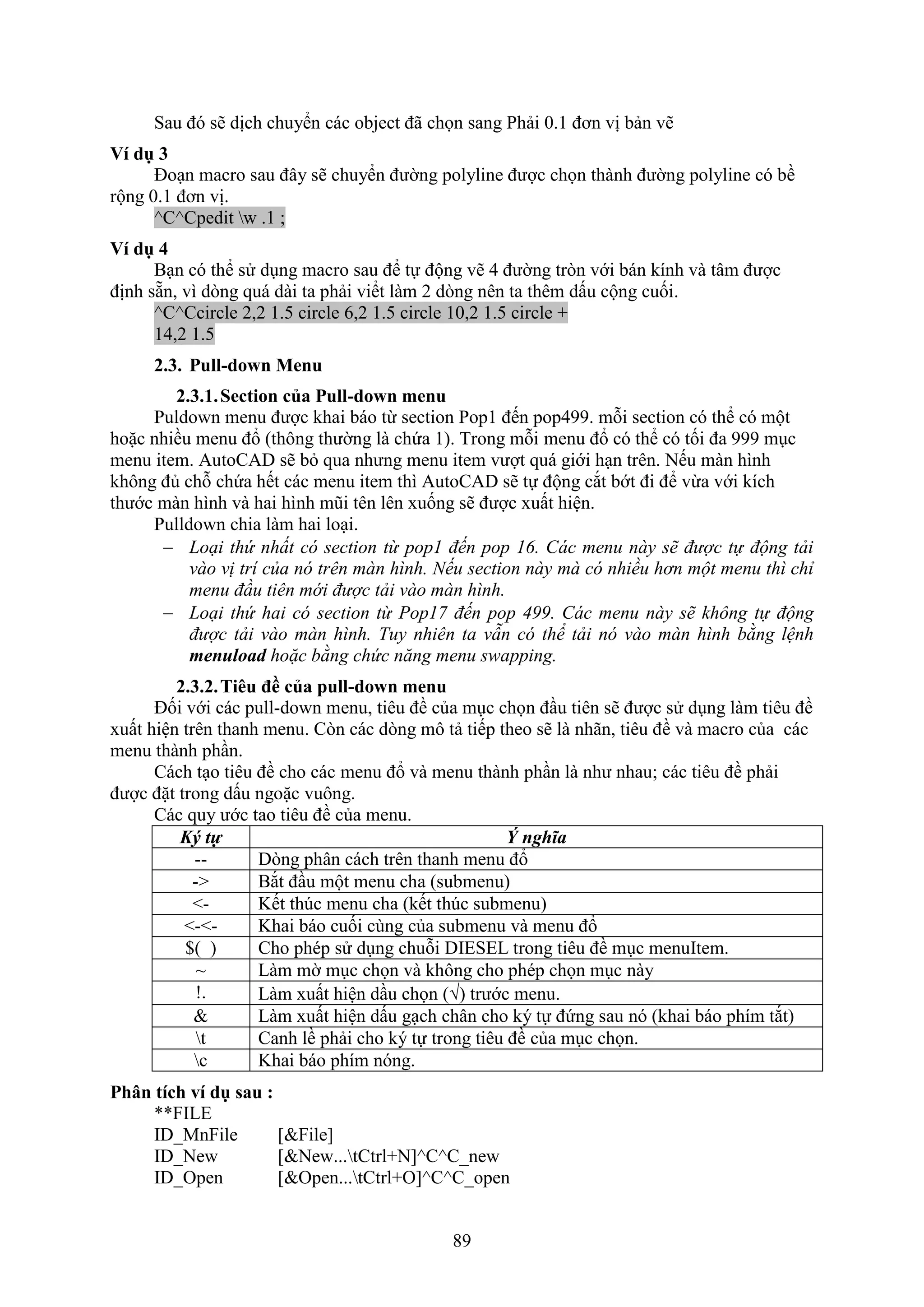 89
Sau đó sẽ dịch chuyển các object đã chọn sang Phải 0.1 đơn vị bản vẽ
Ví dụ 3
Đo n macro sau đây sẽ chuyển đường polyline được chọn thành đường polyline có bề
rộng 0.1 đơn vị.
^C^Cpedit w .1 ;
Ví dụ 4
B n có thể sử d ng macro sau để tự động vẽ 4 đường tr n với bán kính và tâm được
định sẵn, vì d ng quá dài ta phải viểt làm 2 d ng nên ta thêm dấu cộng cuối.
^C^Ccircle 2,2 1.5 circle 6,2 1.5 circle 10,2 1.5 circle +
14,2 1.5
2.3. Pull-down Menu
2.3.1.Section của Pull-down menu
Puldo n menu được khai báo từ section Pop1 đến pop499. mỗi section có thể có một
hoặc nhiều menu đổ (thông thường là chứa 1). Trong mỗi menu đổ có thể có tối đa 999 m c
menu item. AutoCAD sẽ b qua nhưng menu item vượt quá giới h n trên. Nếu màn hình
không đủ chỗ chứa hết các menu item thì AutoCAD sẽ tự động c t bớt đi để vừa với kích
thước màn hình và hai hình mũi tên lên uống sẽ được uất hiện.
Pulldo n chia làm hai lo i.
 Loại thứ nhất có section từ pop1 đến pop 1 . Các menu này sẽ được tự động tải
vào vị trí của nó trên màn hình. Nếu section này mà có nhiều hơn một menu thì chỉ
menu đầu tiên mới được tải vào màn hình.
 Loại thứ hai có section từ Pop17 đến pop . Các menu này sẽ không tự động
được tải vào màn hình. Tuy nhiên ta vẫn có thể tải nó vào màn hình bằng lệnh
menuload hoặc bằng chức năng menu swapping.
2.3.2.Ti u đề của pull-down menu
Đối với các pull-do n menu, tiêu đề của m c chọn đ u tiên sẽ được sử d ng làm tiêu đề
uất hiện trên thanh menu. C n các d ng mô tả tiếp theo sẽ là nhãn, tiêu đề và macro của các
menu thành ph n.
Cách t o tiêu đề cho các menu đổ và menu thành ph n là như nhau; các tiêu đề phải
được đặt trong dấu ngoặc vuông.
Các quy ước tao tiêu đề của menu.
Ký ự Ý nghĩa
-- D ng phân cách trên thanh menu đổ
-> B t đ u một menu cha (submenu)
<- Kết th c menu cha (kết th c submenu)
<-<- Khai báo cuối cùng của submenu và menu đổ
$( ) Cho phép sử d ng chuỗi DIESEL trong tiêu đề m c menuItem.
~ Làm mờ m c chọn và không cho phép chọn m c này
!. Làm uất hiện d u chọn () trước menu.
& Làm uất hiện dấu g ch chân cho ký tự đứng sau nó (khai báo phím t t)
t Canh lề phải cho ký tự trong tiêu đề của m c chọn.
c Khai báo phím nóng.
Phân tích ví dụ sau :
**FILE
ID_MnFile [&File]
ID_New [&New...tCtrl+N]^C^C_new
ID_Open [&Open...tCtrl+O]^C^C_open
 