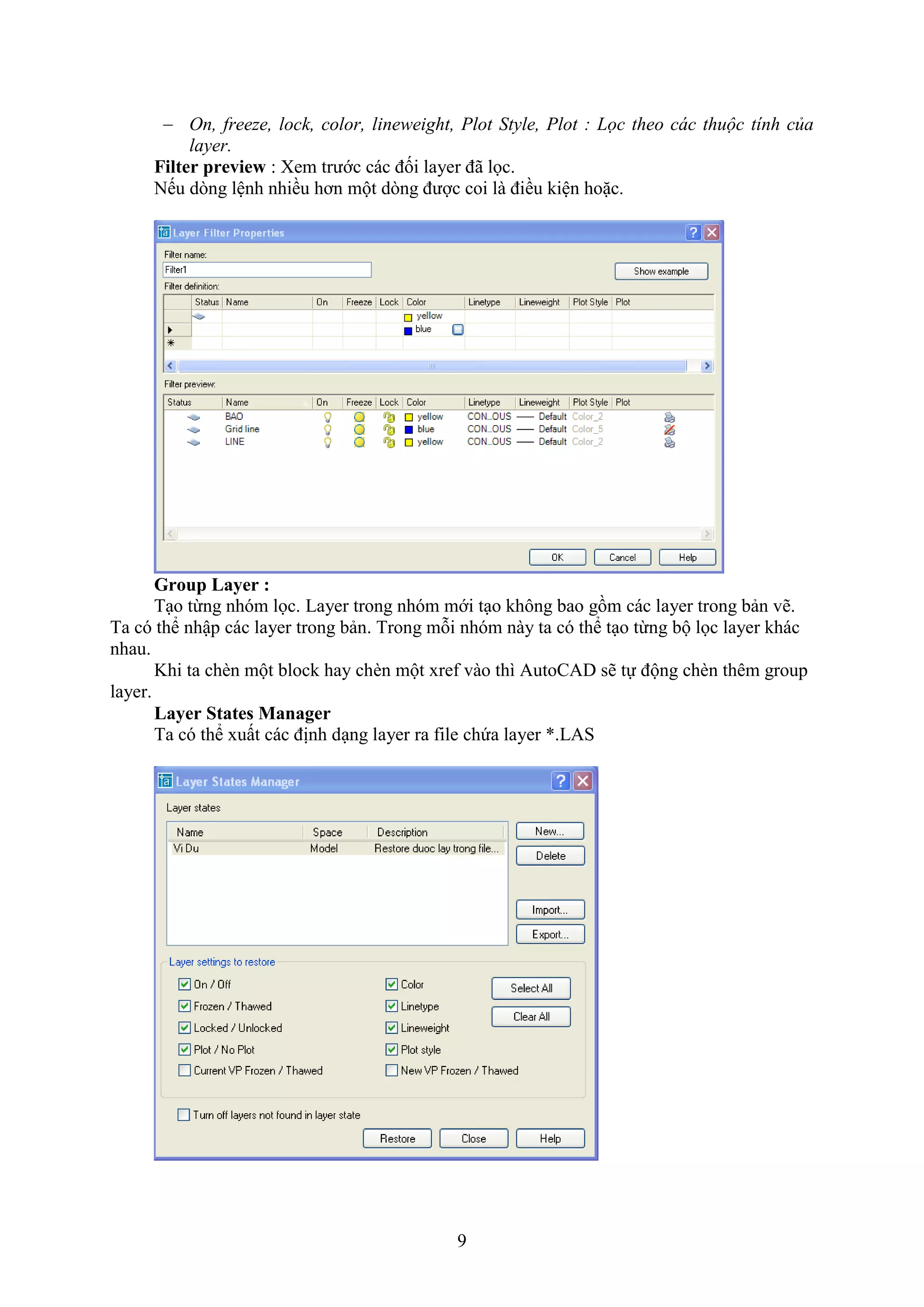 9
 On, freeze, lock, color, lineweight, Plot Style, Plot : Lọc theo các thuộc tính của
layer.
Filter preview : em trước các đối layer đã lọc.
Nếu d ng lệnh nhiều hơn một d ng được coi là điều kiện hoặc.
Group Layer :
T o từng nhóm lọc. Layer trong nhóm mới t o không bao gồm các layer trong bản vẽ.
Ta có thể nhập các layer trong bản. Trong mỗi nhóm này ta có thể t o từng bộ lọc layer khác
nhau.
Khi ta ch n một block hay ch n một re vào thì AutoCAD sẽ tự động ch n thêm group
layer.
Layer States Manager
Ta có thể uất các định d ng layer ra ile chứa layer *.LAS
 