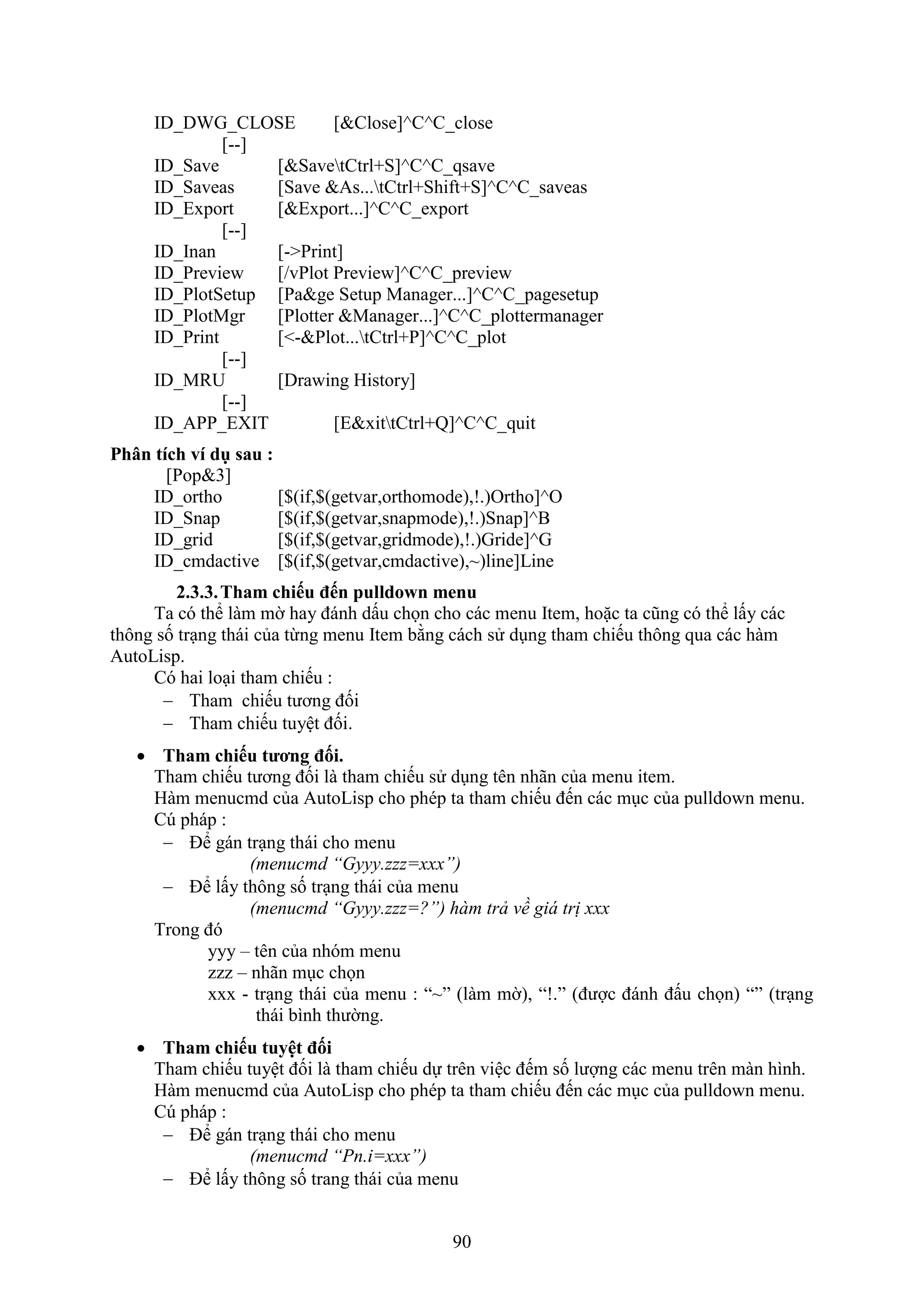 90
ID_DWG_CLOSE [&Close]^C^C_close
[--]
ID_Save [&SavetCtrl+S]^C^C_qsave
ID_Saveas [Save &As...tCtrl+Shift+S]^C^C_saveas
ID_Export [&Export...]^C^C_export
[--]
ID_Inan [->Print]
ID_Preview [/vPlot Preview]^C^C_preview
ID_PlotSetup [Pa&ge Setup Manager...]^C^C_pagesetup
ID_PlotMgr [Plotter &Manager...]^C^C_plottermanager
ID_Print [<-&Plot...tCtrl+P]^C^C_plot
[--]
ID_MRU [Drawing History]
[--]
ID_APP_EXIT [E&xittCtrl+Q]^C^C_quit
Phân tích ví dụ sau :
[Pop&3]
ID_ortho [$(if,$(getvar,orthomode),!.)Ortho]^O
ID_Snap [$(if,$(getvar,snapmode),!.)Snap]^B
ID_grid [$(if,$(getvar,gridmode),!.)Gride]^G
ID_cmdactive [$(if,$(getvar,cmdactive),~)line]Line
2.3.3.Tham chiếu đến pulldown menu
Ta có thể làm mờ hay đánh dấu chọn cho các menu Item, hoặc ta cũng có thể lấy các
thông số tr ng thái của từng menu Item bằng cách sử d ng tham chiếu thông qua các hàm
AutoLisp.
Có hai lo i tham chiếu :
 Tham chiếu tương đối
 Tham chiếu tuyệt đối.
 Tham chiếu tương đối.
Tham chiếu tương đối là tham chiếu sử d ng tên nhãn của menu item.
Hàm menucmd của AutoLisp cho phép ta tham chiếu đến các m c của pulldo n menu.
Cú pháp :
 Để gán tr ng thái cho menu
(menucmd “Gyyy.zzz=xxx”)
 Để lấy thông số tr ng thái của menu
(menucmd “Gyyy.zzz=?”) hàm trả về giá trị xxx
Trong đó
yyy – tên của nhóm menu
zzz – nhãn m c chọn
xxx - tr ng thái của menu : “~” (làm mờ), “!.” (được đánh đấu chọn) “” (tr ng
thái bình thường.
 Tham chiếu tuyệt đối
Tham chiếu tuyệt đối là tham chiếu dự trên việc đếm số lượng các menu trên màn hình.
Hàm menucmd của AutoLisp cho phép ta tham chiếu đến các m c của pulldo n menu.
Cú pháp :
 Để gán tr ng thái cho menu
(menucmd “Pn.i=xxx”)
 Để lấy thông số trang thái của menu
 