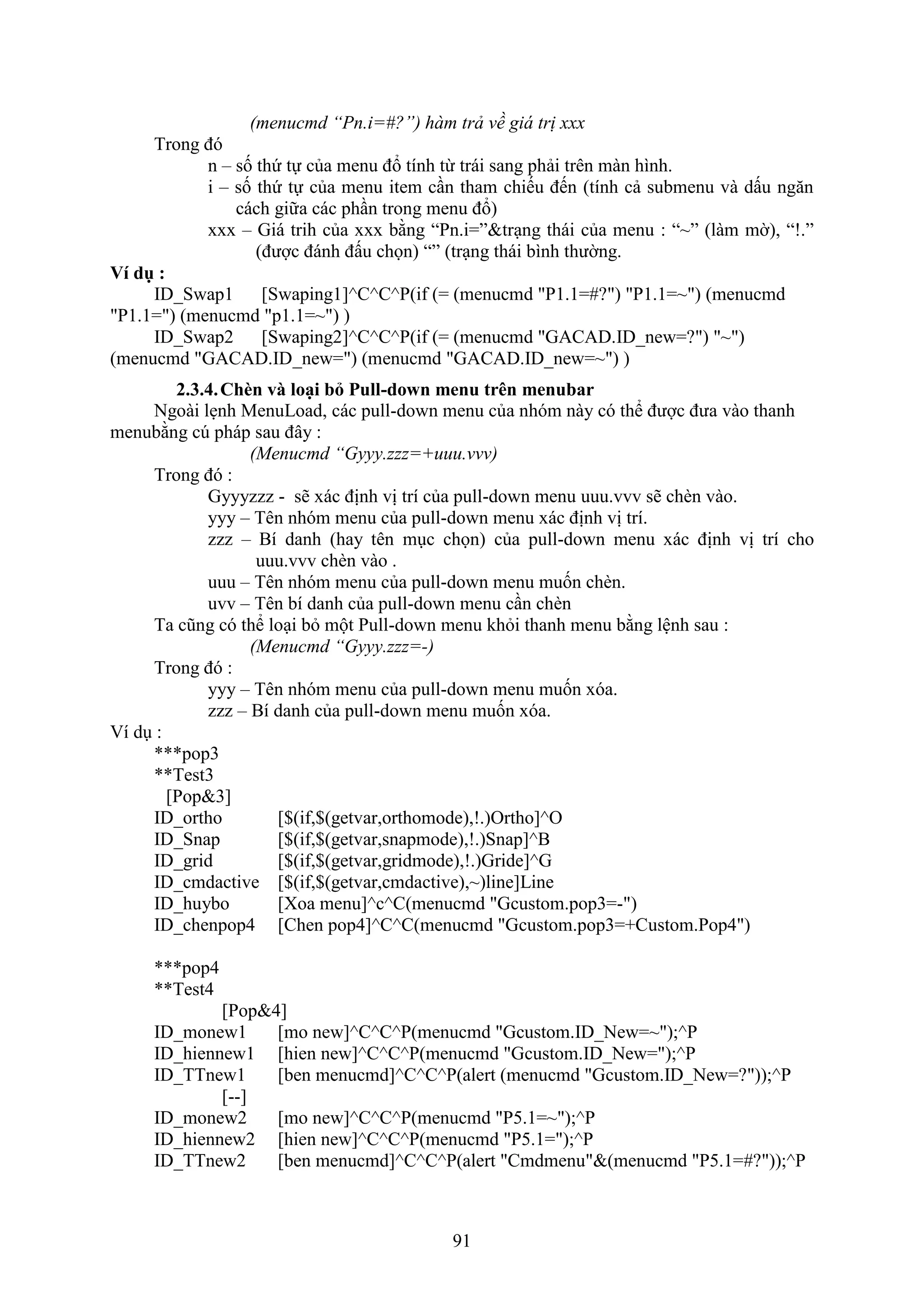 91
(menucmd “Pn.i=#?”) hàm trả về giá trị xxx
Trong đó
n – số thứ tự của menu đổ tính từ trái sang phải trên màn hình.
i – số thứ tự của menu item c n tham chiếu đến (tính cả submenu và dấu ng n
cách giữa các ph n trong menu đổ)
xxx – Giá trih của bằng “Pn.i=”&tr ng thái của menu : “~” (làm mờ), “!.”
(được đánh đấu chọn) “” (tr ng thái bình thường.
Ví dụ :
ID_Swap1 [Swaping1]^C^C^P(if (= (menucmd "P1.1=#?") "P1.1=~") (menucmd
"P1.1=") (menucmd "p1.1=~") )
ID_Swap2 [Swaping2]^C^C^P(if (= (menucmd "GACAD.ID_new=?") "~")
(menucmd "GACAD.ID_new=") (menucmd "GACAD.ID_new=~") )
2.3.4.Ch n và loại b Pull-down menu trên menubar
Ngoài l nh MenuLoad, các pull-do n menu của nhóm này có thể được đưa vào thanh
menubằng c pháp sau đây :
(Menucmd “Gyyy.zzz=+uuu.vvv)
Trong đó :
Gyyyzzz - sẽ ác định vị trí của pull-do n menu uuu.vvv sẽ ch n vào.
yyy – Tên nhóm menu của pull-do n menu ác định vị trí.
zzz – Bí danh (hay tên m c chọn) của pull-do n menu ác định vị trí cho
uuu.vvv chèn vào .
uuu – Tên nhóm menu của pull-do n menu muốn ch n.
uvv – Tên bí danh của pull-do n menu c n ch n
Ta cũng có thể lo i b một Pull-do n menu kh i thanh menu bằng lệnh sau :
(Menucmd “Gyyy.zzz=-)
Trong đó :
yyy – Tên nhóm menu của pull-do n menu muốn óa.
zzz – Bí danh của pull-do n menu muốn óa.
í d :
***pop3
**Test3
[Pop&3]
ID_ortho [$(if,$(getvar,orthomode),!.)Ortho]^O
ID_Snap [$(if,$(getvar,snapmode),!.)Snap]^B
ID_grid [$(if,$(getvar,gridmode),!.)Gride]^G
ID_cmdactive [$(if,$(getvar,cmdactive),~)line]Line
ID_huybo [Xoa menu]^c^C(menucmd "Gcustom.pop3=-")
ID_chenpop4 [Chen pop4]^C^C(menucmd "Gcustom.pop3=+Custom.Pop4")
***pop4
**Test4
[Pop&4]
ID_monew1 [mo new]^C^C^P(menucmd "Gcustom.ID_New=~");^P
ID_hiennew1 [hien new]^C^C^P(menucmd "Gcustom.ID_New=");^P
ID_TTnew1 [ben menucmd]^C^C^P(alert (menucmd "Gcustom.ID_New=?"));^P
[--]
ID_monew2 [mo new]^C^C^P(menucmd "P5.1=~");^P
ID_hiennew2 [hien new]^C^C^P(menucmd "P5.1=");^P
ID_TTnew2 [ben menucmd]^C^C^P(alert "Cmdmenu"&(menucmd "P5.1=#?"));^P
 