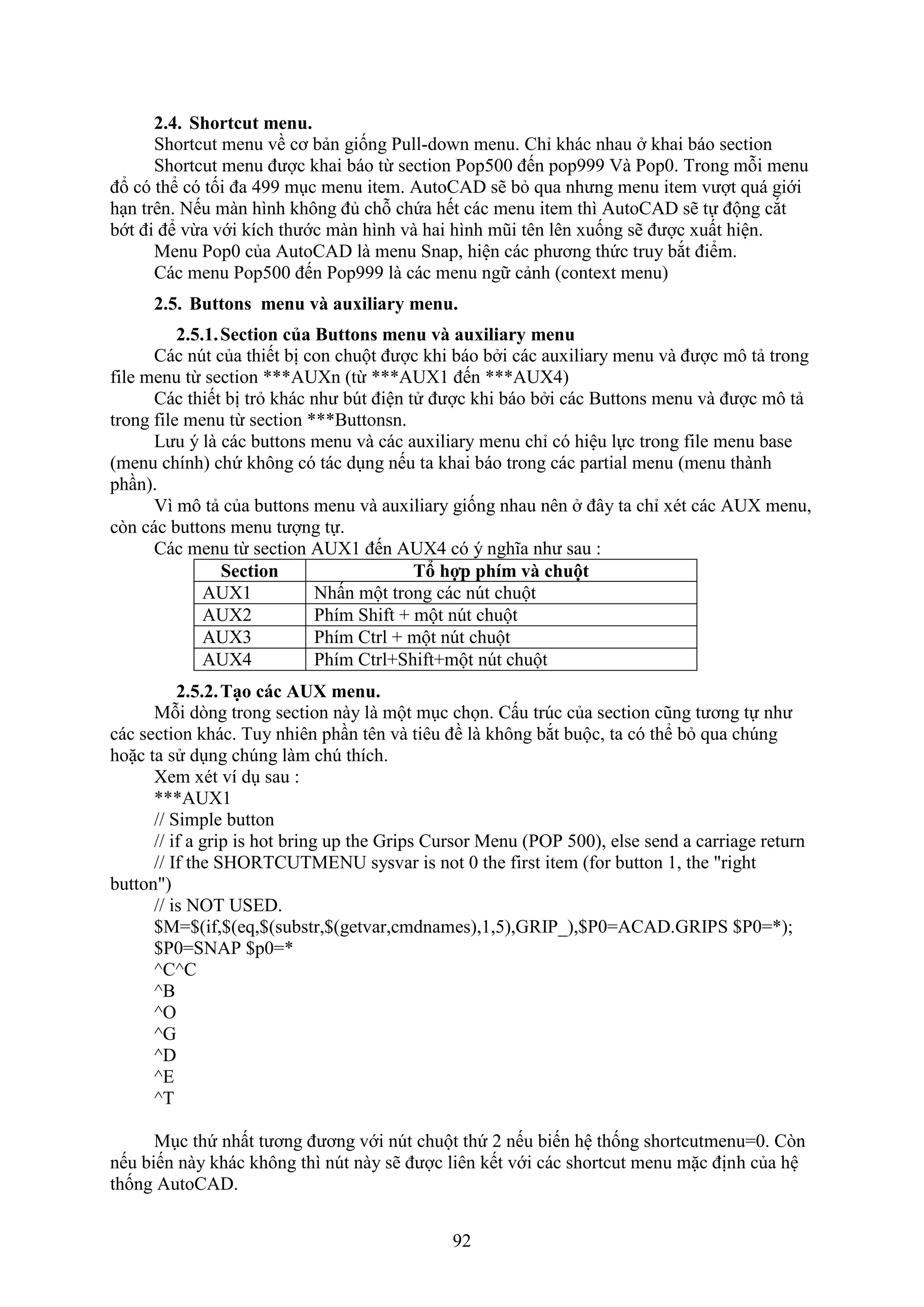 92
2.4. Shortcut menu.
Shortcut menu về cơ bản giống Pull-do n menu. Chỉ khác nhau khai báo section
Shortcut menu được khai báo từ section Pop500 đến pop999 à Pop0. Trong mỗi menu
đổ có thể có tối đa 499 m c menu item. AutoCAD sẽ b qua nhưng menu item vượt quá giới
h n trên. Nếu màn hình không đủ chỗ chứa hết các menu item thì AutoCAD sẽ tự động c t
bớt đi để vừa với kích thước màn hình và hai hình mũi tên lên uống sẽ được uất hiện.
Menu Pop0 của AutoCAD là menu Snap, hiện các phương thức truy b t điểm.
Các menu Pop500 đến Pop999 là các menu ngữ cảnh (conte t menu)
2.5. Buttons menu và auxiliary menu.
2.5.1.Section của Buttons menu và auxiliary menu
Các n t của thiết bị con chuột được khi báo b i các au iliary menu và được mô tả trong
ile menu từ section ***AU n (từ ***AU 1 đến ***AU 4)
Các thiết bị tr khác như b t điện tử được khi báo b i các Buttons menu và được mô tả
trong ile menu từ section ***Buttonsn.
Lưu ý là các buttons menu và các au iliary menu chỉ có hiệu lực trong ile menu base
(menu chính) chứ không có tác d ng nếu ta khai báo trong các partial menu (menu thành
ph n).
ì mô tả của buttons menu và au iliary giống nhau nên đây ta chỉ ét các AU menu,
c n các buttons menu tượng tự.
Các menu từ section AU 1 đến AU 4 có ý nghĩa như sau :
Section Tổ hợp phím và chuột
AUX1 Nhấn một trong các n t chuột
AUX2 Phím Shi t + một n t chuột
AUX3 Phím Ctrl + một n t chuột
AUX4 Phím Ctrl+Shi t+một n t chuột
2.5.2.Tạo các AU menu.
Mỗi d ng trong section này là một m c chọn. Cấu tr c của section cũng tương tự như
các section khác. Tuy nhiên ph n tên và tiêu đề là không b t buộc, ta có thể b qua ch ng
hoặc ta sử d ng ch ng làm ch thích.
em ét ví d sau :
***AUX1
// Simple button
// if a grip is hot bring up the Grips Cursor Menu (POP 500), else send a carriage return
// If the SHORTCUTMENU sysvar is not 0 the first item (for button 1, the "right
button")
// is NOT USED.
$M=$(if,$(eq,$(substr,$(getvar,cmdnames),1,5),GRIP_),$P0=ACAD.GRIPS $P0=*);
$P0=SNAP $p0=*
^C^C
^B
^O
^G
^D
^E
^T
M c thứ nhất tương đương với n t chuột thứ 2 nếu biến hệ thống shortcutmenu=0. C n
nếu biến này khác không thì n t này sẽ được liên kết với các shortcut menu mặc định của hệ
thống AutoCAD.
 