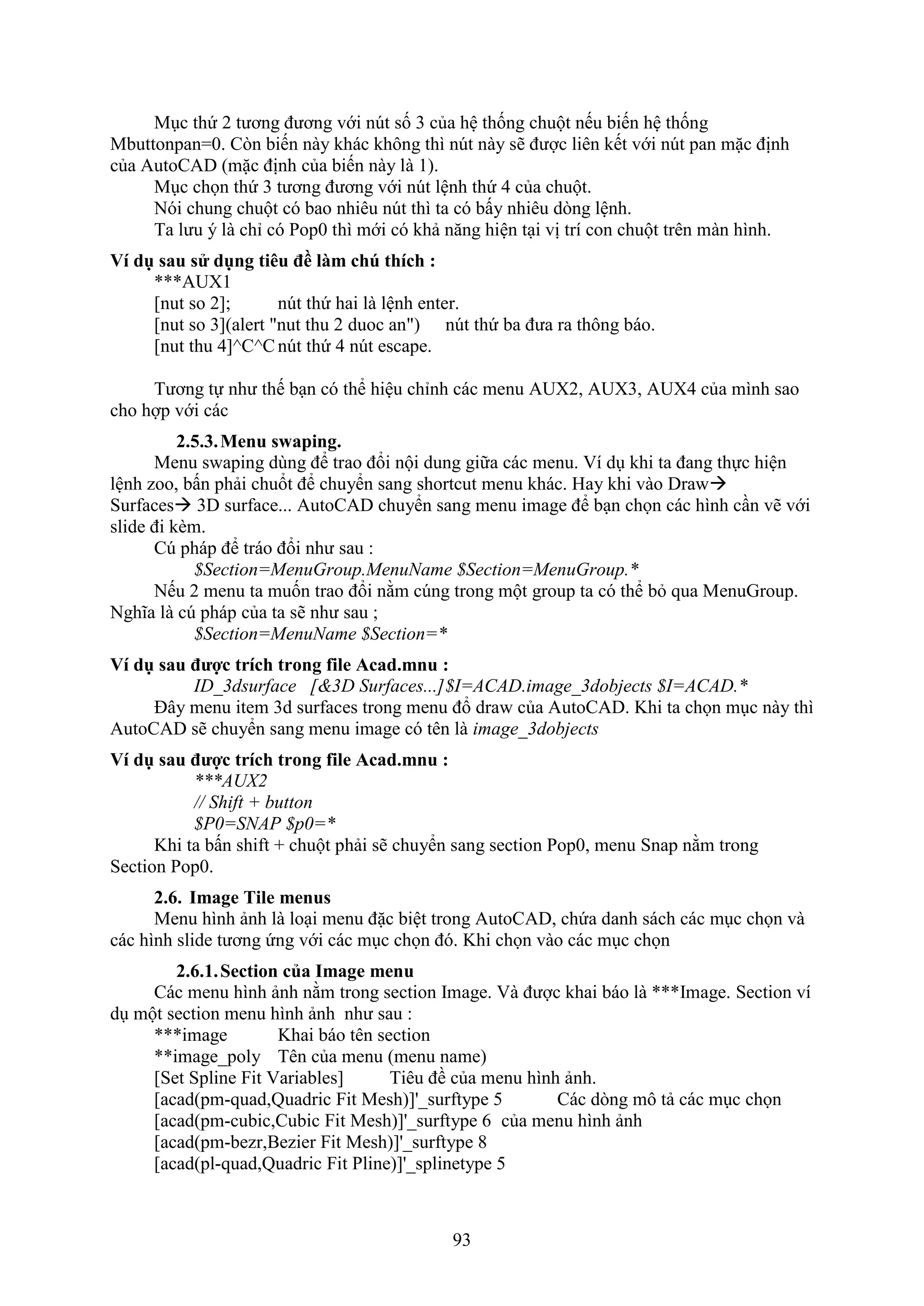 93
M c thứ 2 tương đương với n t số 3 của hệ thống chuột nếu biến hệ thống
Mbuttonpan=0. C n biến này khác không thì n t này sẽ được liên kết với n t pan mặc định
của AutoCAD (mặc định của biến này là 1).
M c chọn thứ 3 tương đương với n t lệnh thứ 4 của chuột.
Nói chung chuột có bao nhiêu n t thì ta có bấy nhiêu d ng lệnh.
Ta lưu ý là chỉ có Pop0 thì mới có khả n ng hiện t i vị trí con chuột trên màn hình.
Ví dụ sau s dụng ti u đề làm chú thích :
***AUX1
[nut so 2]; n t thứ hai là lệnh enter.
[nut so 3](alert "nut thu 2 duoc an") n t thứ ba đưa ra thông báo.
[nut thu 4]^C^Cn t thứ 4 n t escape.
Tương tự như thế b n có thể hiệu chỉnh các menu AU 2, AU 3, AU 4 của mình sao
cho hợp với các
2.5.3.Menu swaping.
Menu s aping dùng để trao đổi nội dung giữa các menu. í d khi ta đang thực hiện
lệnh zoo, bấn phải chuổt để chuyển sang shortcut menu khác. Hay khi vào Dra 
Surfaces 3D surface... AutoCAD chuyển sang menu image để b n chọn các hình c n vẽ với
slide đi k m.
C pháp để tráo đổi như sau :
$Section=MenuGroup.MenuName $Section=MenuGroup.*
Nếu 2 menu ta muốn trao đổi nằm c ng trong một group ta có thể b qua MenuGroup.
Nghĩa là c pháp của ta sẽ như sau ;
$Section=MenuName $Section=*
Ví dụ sau được trích trong file Acad.mnu :
ID_3dsurface [&3D Surfaces...]$I=ACAD.image_3dobjects $I=ACAD.*
Đây menu item 3d sur aces trong menu đổ dra của AutoCAD. Khi ta chọn m c này thì
AutoCAD sẽ chuyển sang menu image có tên là image_3dobjects
Ví dụ sau được trích trong file Acad.mnu :
***AUX2
// Shift + button
$P0=SNAP $p0=*
Khi ta bấn shi t + chuột phải sẽ chuyển sang section Pop0, menu Snap nằm trong
Section Pop0.
2.6. Image Tile menus
Menu hình ảnh là lo i menu đặc biệt trong AutoCAD, chứa danh sách các m c chọn và
các hình slide tương ứng với các m c chọn đó. Khi chọn vào các m c chọn
2.6.1.Section của Image menu
Các menu hình ảnh nằm trong section Image. à được khai báo là ***Image. Section ví
d một section menu hình ảnh như sau :
***image Khai báo tên section
**image_poly Tên của menu (menu name)
[Set Spline Fit Variables] Tiêu đề của menu hình ảnh.
[acad(pm-quad,Quadric Fit Mesh)]'_surftype 5 Các d ng mô tả các m c chọn
[acad(pm-cubic,Cubic Fit Mesh)]'_surftype 6 của menu hình ảnh
[acad(pm-bezr,Bezier Fit Mesh)]'_surftype 8
[acad(pl-quad,Quadric Fit Pline)]'_splinetype 5
 