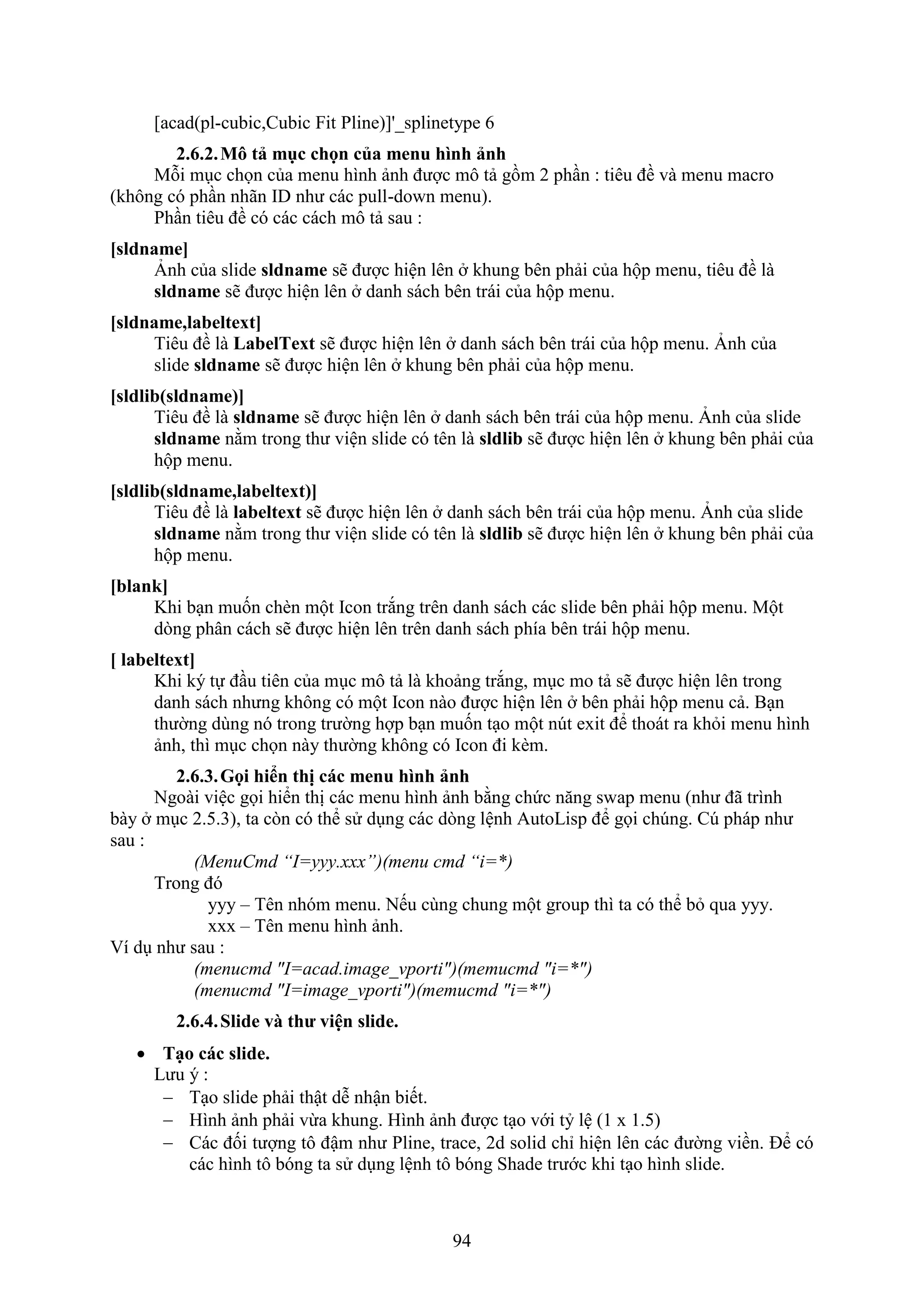 94
[acad(pl-cubic,Cubic Fit Pline)]'_splinetype 6
2.6.2.Mô tả mục chọn của menu hình ảnh
Mỗi m c chọn của menu hình ảnh được mô tả gồm 2 ph n : tiêu đề và menu macro
(không có ph n nhãn ID như các pull-down menu).
Ph n tiêu đề có các cách mô tả sau :
[sldname]
nh của slide sldname sẽ được hiện lên khung bên phải của hộp menu, tiêu đề là
sldname sẽ được hiện lên danh sách bên trái của hộp menu.
[sldname,labeltext]
Tiêu đề là LabelText sẽ được hiện lên danh sách bên trái của hộp menu. nh của
slide sldname sẽ được hiện lên khung bên phải của hộp menu.
[sldlib(sldname)]
Tiêu đề là sldname sẽ được hiện lên danh sách bên trái của hộp menu. nh của slide
sldname nằm trong thư viện slide có tên là sldlib sẽ được hiện lên khung bên phải của
hộp menu.
[sldlib(sldname,labeltext)]
Tiêu đề là labeltext sẽ được hiện lên danh sách bên trái của hộp menu. nh của slide
sldname nằm trong thư viện slide có tên là sldlib sẽ được hiện lên khung bên phải của
hộp menu.
[blank]
Khi b n muốn ch n một Icon tr ng trên danh sách các slide bên phải hộp menu. Một
d ng phân cách sẽ được hiện lên trên danh sách phía bên trái hộp menu.
[ labeltext]
Khi ký tự đ u tiên của m c mô tả là khoảng tr ng, m c mo tả sẽ được hiện lên trong
danh sách nhưng không có một Icon nào được hiện lên bên phải hộp menu cả. B n
thường dùng nó trong trường hợp b n muốn t o một n t e it để thoát ra kh i menu hình
ảnh, thì m c chọn này thường không có Icon đi k m.
2.6.3.Gọi hi n thị các menu hình ảnh
Ngoài việc gọi hiển thị các menu hình ảnh bằng chức n ng s ap menu (như đã trình
bày m c 2.5.3), ta c n có thể sử d ng các d ng lệnh AutoLisp để gọi ch ng. C pháp như
sau :
(MenuCmd “I=yyy.xxx”)(menu cmd “i=*)
Trong đó
yyy – Tên nhóm menu. Nếu cùng chung một group thì ta có thể b qua yyy.
– Tên menu hình ảnh.
í d như sau :
(menucmd "I=acad.image_vporti")(memucmd "i=*")
(menucmd "I=image_vporti")(memucmd "i=*")
2.6.4.Slide và thư viện slide.
 Tạo các slide.
Lưu ý :
 T o slide phải thật dễ nhận biết.
 Hình ảnh phải vừa khung. Hình ảnh được t o với tỷ lệ (1 1.5)
 Các đối tượng tô đậm như Pline, trace, 2d solid chỉ hiện lên các đường viền. Để có
các hình tô bóng ta sử d ng lệnh tô bóng Shade trước khi t o hình slide.
 