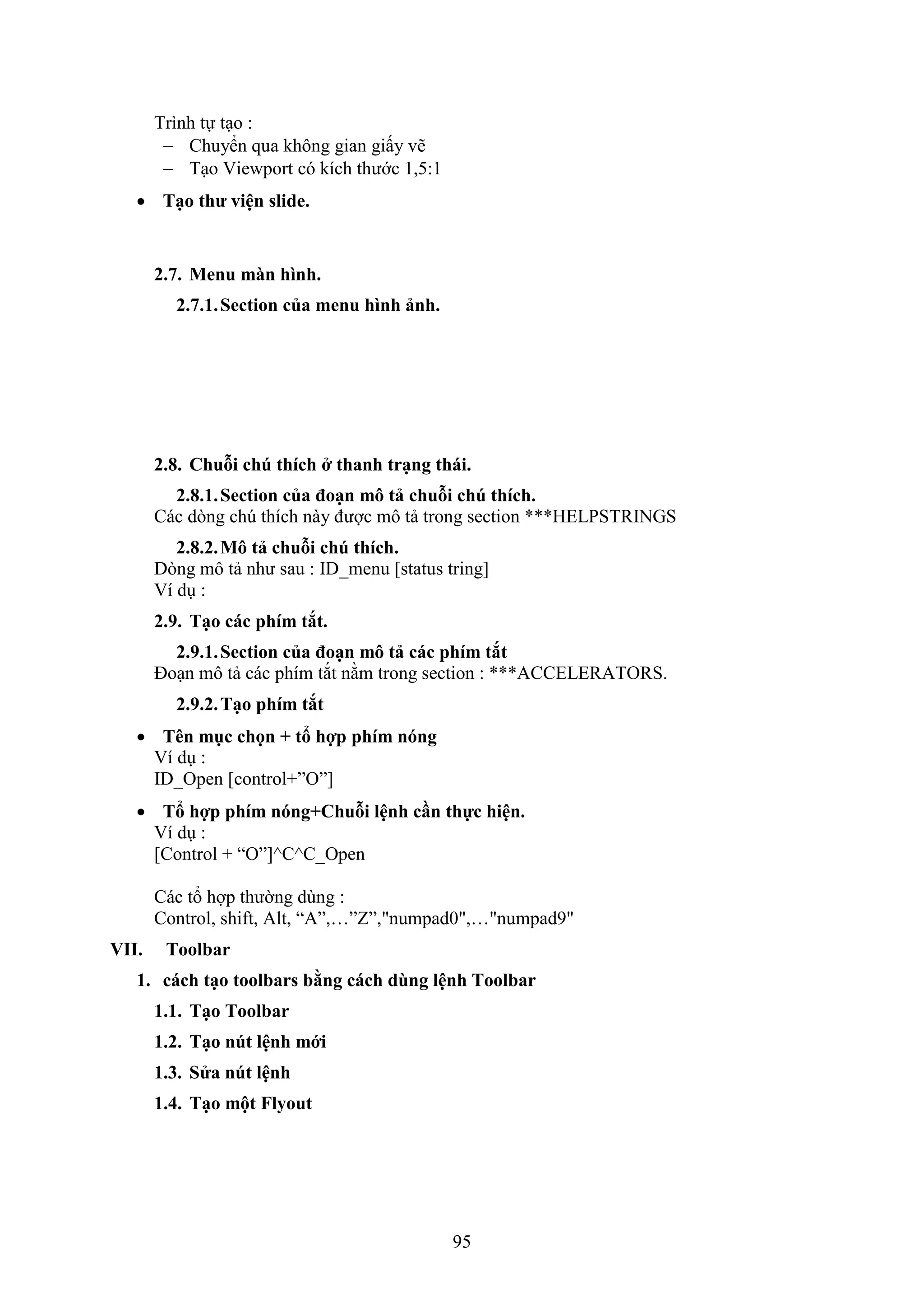 95
Trình tự t o :
 Chuyển qua không gian giấy vẽ
 T o ie port có kích thước 1,5:1
 Tạo thư viện slide.
2.7. Menu màn hình.
2.7.1.Section của menu hình ảnh.
2.8. Chuỗi chú thích thanh trạng thái.
2.8.1.Section của đoạn mô tả chuỗi chú thích.
Các d ng ch thích này được mô tả trong section ***HELPSTRINGS
2.8.2.Mô tả chuỗi chú thích.
D ng mô tả như sau : ID_menu [status tring]
Ví d :
2.9. Tạo các phím tắt.
2.9.1.Section của đoạn mô tả các phím tắt
Đo n mô tả các phím t t nằm trong section : ***ACCELERATORS.
2.9.2.Tạo phím tắt
 T n mục chọn + tổ hợp phím nóng
í d :
ID_Open [control+”O”]
 Tổ hợp phím nóng+Chuỗi lệnh cần thực hiện.
í d :
[Control + “O”]^C^C_Open
Các tổ hợp thường dùng :
Control, shift, Alt, “A”,…”Z”,"numpad0",…"numpad9"
VII. Toolbar
1. cách tạo toolbars b ng cách dùng lệnh Toolbar
1.1. Tạo Toolbar
1.2. Tạo nút lệnh mới
1.3. S a nút lệnh
1.4. Tạo một Flyout
 