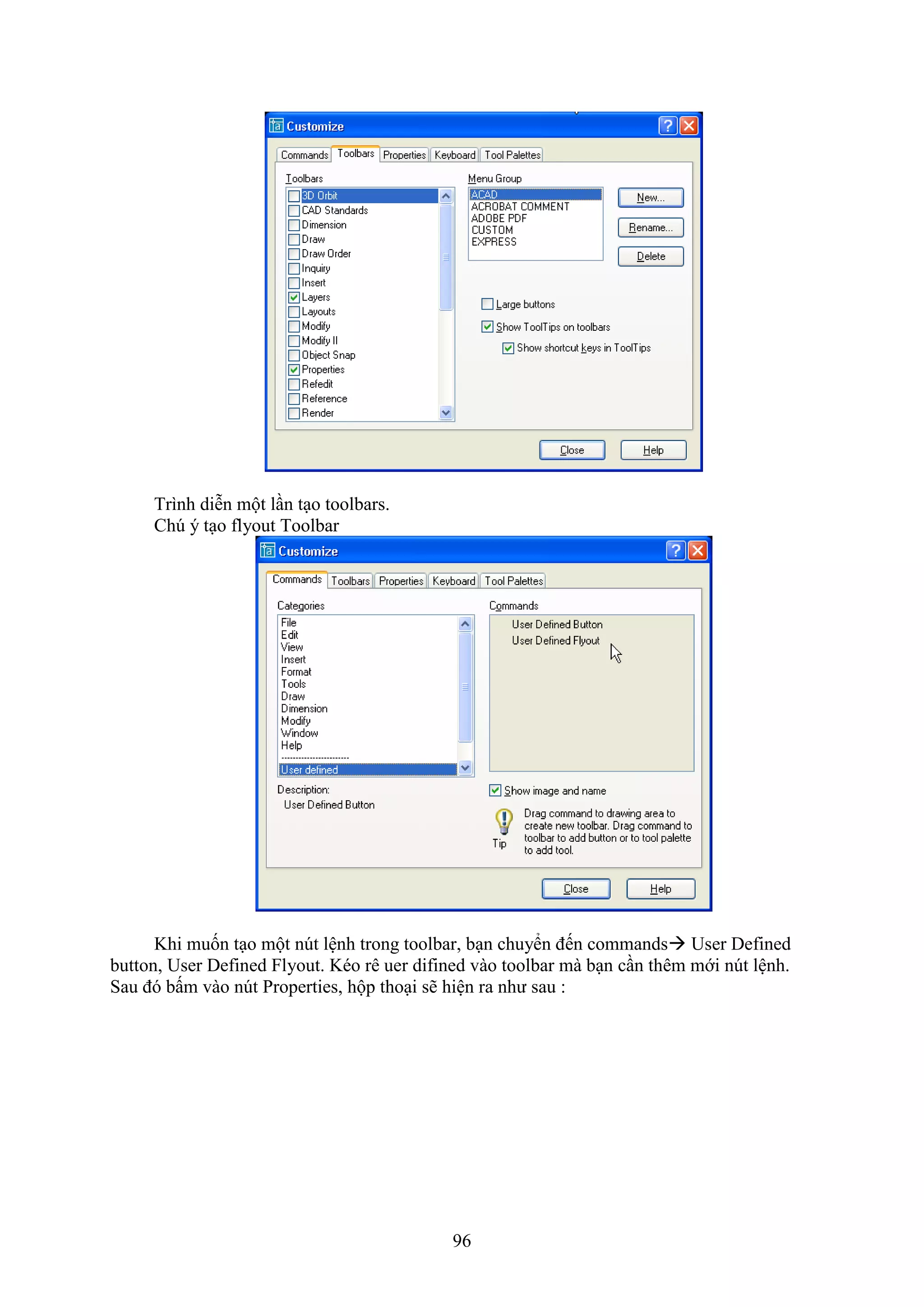 96
Trình diễn một l n t o toolbars.
Ch ý t o lyout Toolbar
Khi muốn t o một n t lệnh trong toolbar, b n chuyển đến commands User Defined
button, User De ined lyout. Kéo rê uer di ined vào toolbar mà b n c n thêm mới n t lệnh.
Sau đó bấm vào n t Properties, hộp tho i sẽ hiện ra như sau :
 