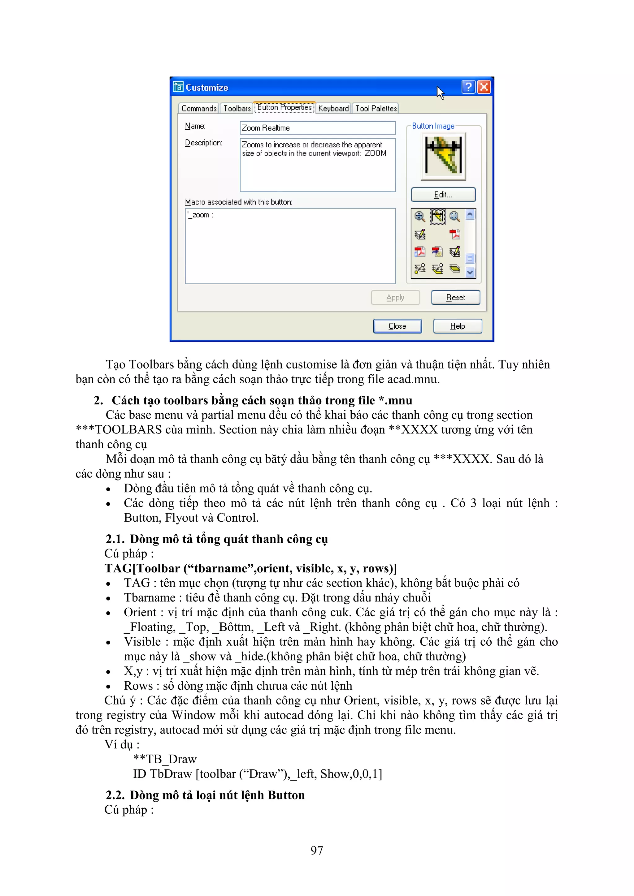 97
T o Toolbars bằng cách dùng lệnh customise là đơn giản và thuận tiện nhất. Tuy nhiên
b n c n có thể t o ra bằng cách so n thảo trực tiếp trong ile acad.mnu.
2. Cách tạo toolbars b ng cách soạn thảo trong file *.mnu
Các base menu và partial menu đều có thể khai báo các thanh công c trong section
***TOOLBARS của mình. Section này chia làm nhiều đo n ** tương ứng với tên
thanh công c
Mỗi đo n mô tả thanh công c b tý đ u bằng tên thanh công c *** . Sau đó là
các d ng như sau :
 D ng đ u tiên mô tả tổng quát về thanh công c .
 Các d ng tiếp theo mô tả các n t lệnh trên thanh công c . Có 3 lo i n t lệnh :
Button, Flyout và Control.
2.1. D ng mô tả tổng quát thanh công cụ
Cú pháp :
TAG[Toolbar (“tbarname” orient visible x y rows)]
 TAG : tên m c chọn (tượng tự như các section khác), không b t buộc phải có
 Tbarname : tiêu đề thanh công c . Đặt trong dấu nháy chuỗi
 Orient : vị trí mặc định của thanh công cuk. Các giá trị có thể gán cho m c này là :
_Floating, _Top, _Bôttm, _Left và _Right. (không phân biệt chữ hoa, chữ thường).
 isible : mặc định uất hiện trên màn hình hay không. Các giá trị có thể gán cho
m c này là _sho và _hide.(không phân biệt chữ hoa, chữ thường)
 ,y : vị trí uất hiện mặc định trên màn hình, tính từ mép trên trái không gian vẽ.
 Ro s : số d ng mặc định chưua các n t lệnh
Chú ý : Các đặc điểm của thanh công c như Orient, visible, , y, ro s sẽ được lưu l i
trong registry của Windo mỗi khi autocad đóng l i. Chỉ khi nào không tìm thấy các giá trị
đó trên registry, autocad mới sử d ng các giá trị mặc định trong ile menu.
í d :
**TB_Draw
ID TbDra [toolbar (“Dra ”),_le t, Sho ,0,0,1]
2.2. D ng mô tả loại nút lệnh Button
Cú pháp :
 