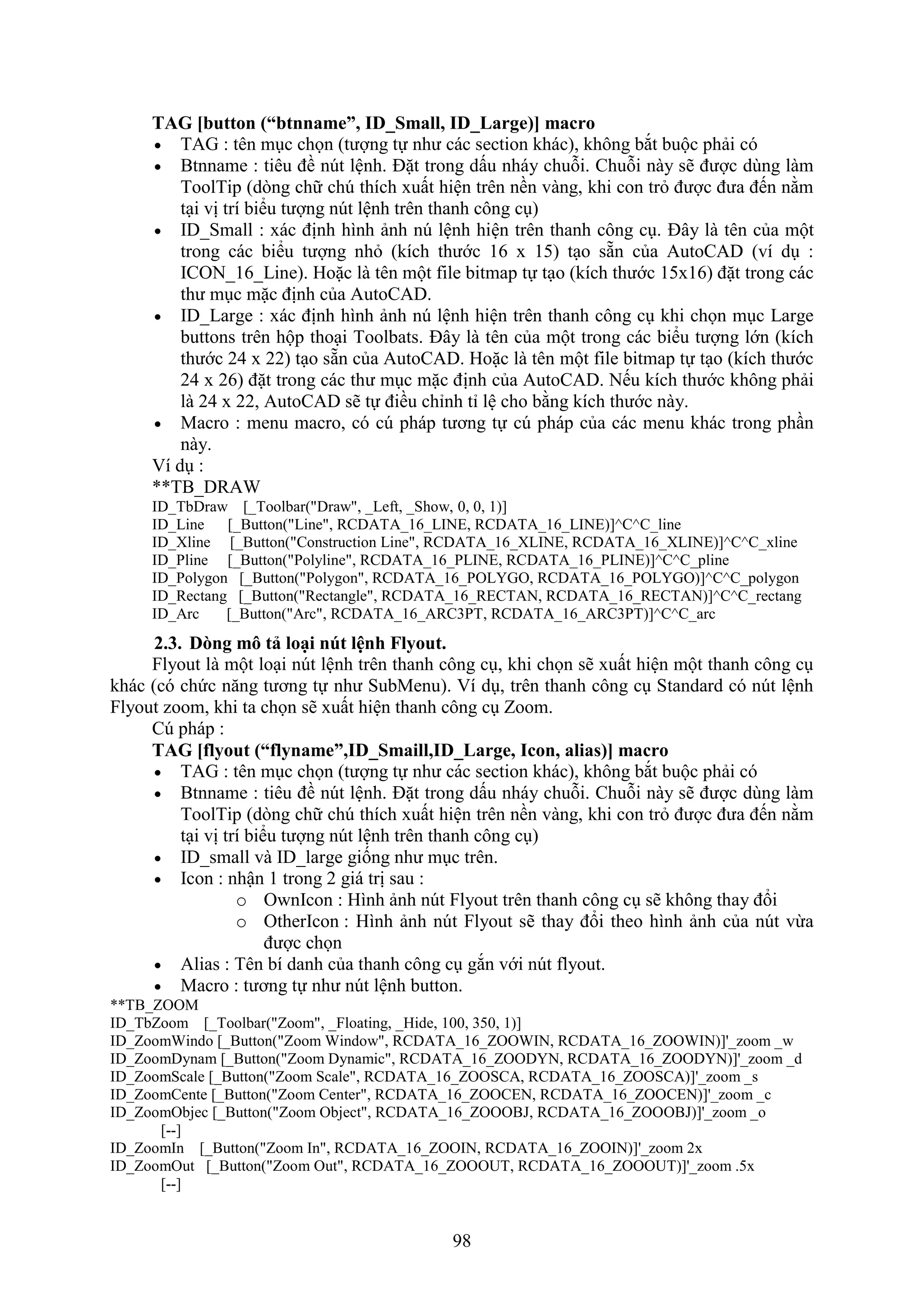98
TAG [button (“btnname” ID_Small ID_Large)] macro
 TAG : tên m c chọn (tượng tự như các section khác), không b t buộc phải có
 Btnname : tiêu đề n t lệnh. Đặt trong dấu nháy chuỗi. Chuỗi này sẽ được dùng làm
ToolTip (d ng chữ ch thích uất hiện trên nền vàng, khi con tr được đưa đến nằm
t i vị trí biểu tượng n t lệnh trên thanh công c )
 ID_Small : ác định hình ảnh n lệnh hiện trên thanh công c . Đây là tên của một
trong các biểu tượng nh (kích thước 16 15) t o sẵn của AutoCAD (ví d :
ICON_16_Line). Hoặc là tên một ile bitmap tự t o (kích thước 15 16) đặt trong các
thư m c mặc định của AutoCAD.
 ID_Large : ác định hình ảnh n lệnh hiện trên thanh công c khi chọn m c Large
buttons trên hộp tho i Toolbats. Đây là tên của một trong các biểu tượng lớn (kích
thước 24 22) t o sẵn của AutoCAD. Hoặc là tên một ile bitmap tự t o (kích thước
24 26) đặt trong các thư m c mặc định của AutoCAD. Nếu kích thước không phải
là 24 22, AutoCAD sẽ tự điều chỉnh tỉ lệ cho bằng kích thước này.
 Macro : menu macro, có c pháp tương tự c pháp của các menu khác trong ph n
này.
í d :
**TB_DRAW
ID_TbDraw [_Toolbar("Draw", _Left, _Show, 0, 0, 1)]
ID_Line [_Button("Line", RCDATA_16_LINE, RCDATA_16_LINE)]^C^C_line
ID_Xline [_Button("Construction Line", RCDATA_16_XLINE, RCDATA_16_XLINE)]^C^C_xline
ID_Pline [_Button("Polyline", RCDATA_16_PLINE, RCDATA_16_PLINE)]^C^C_pline
ID_Polygon [_Button("Polygon", RCDATA_16_POLYGO, RCDATA_16_POLYGO)]^C^C_polygon
ID_Rectang [_Button("Rectangle", RCDATA_16_RECTAN, RCDATA_16_RECTAN)]^C^C_rectang
ID_Arc [_Button("Arc", RCDATA_16_ARC3PT, RCDATA_16_ARC3PT)]^C^C_arc
2.3. D ng mô tả loại nút lệnh Flyout.
lyout là một lo i n t lệnh trên thanh công c , khi chọn sẽ uất hiện một thanh công c
khác (có chức n ng tương tự như SubMenu). í d , trên thanh công c Standard có n t lệnh
lyout zoom, khi ta chọn sẽ uất hiện thanh công c Zoom.
Cú pháp :
TAG [flyout (“flyname” ID_Smaill ID_Large Icon alias)] macro
 TAG : tên m c chọn (tượng tự như các section khác), không b t buộc phải có
 Btnname : tiêu đề n t lệnh. Đặt trong dấu nháy chuỗi. Chuỗi này sẽ được dùng làm
ToolTip (d ng chữ ch thích uất hiện trên nền vàng, khi con tr được đưa đến nằm
t i vị trí biểu tượng n t lệnh trên thanh công c )
 ID_small và ID_large giống như m c trên.
 Icon : nhận 1 trong 2 giá trị sau :
o OwnIcon : Hình ảnh n t lyout trên thanh công c sẽ không thay đổi
o OtherIcon : Hình ảnh n t lyout sẽ thay đổi theo hình ảnh của n t vừa
được chọn
 Alias : Tên bí danh của thanh công c g n với n t lyout.
 Macro : tương tự như n t lệnh button.
**TB_ZOOM
ID_TbZoom [_Toolbar("Zoom", _Floating, _Hide, 100, 350, 1)]
ID_ZoomWindo [_Button("Zoom Window", RCDATA_16_ZOOWIN, RCDATA_16_ZOOWIN)]'_zoom _w
ID_ZoomDynam [_Button("Zoom Dynamic", RCDATA_16_ZOODYN, RCDATA_16_ZOODYN)]'_zoom _d
ID_ZoomScale [_Button("Zoom Scale", RCDATA_16_ZOOSCA, RCDATA_16_ZOOSCA)]'_zoom _s
ID_ZoomCente [_Button("Zoom Center", RCDATA_16_ZOOCEN, RCDATA_16_ZOOCEN)]'_zoom _c
ID_ZoomObjec [_Button("Zoom Object", RCDATA_16_ZOOOBJ, RCDATA_16_ZOOOBJ)]'_zoom _o
[--]
ID_ZoomIn [_Button("Zoom In", RCDATA_16_ZOOIN, RCDATA_16_ZOOIN)]'_zoom 2x
ID_ZoomOut [_Button("Zoom Out", RCDATA_16_ZOOOUT, RCDATA_16_ZOOOUT)]'_zoom .5x
[--]
 