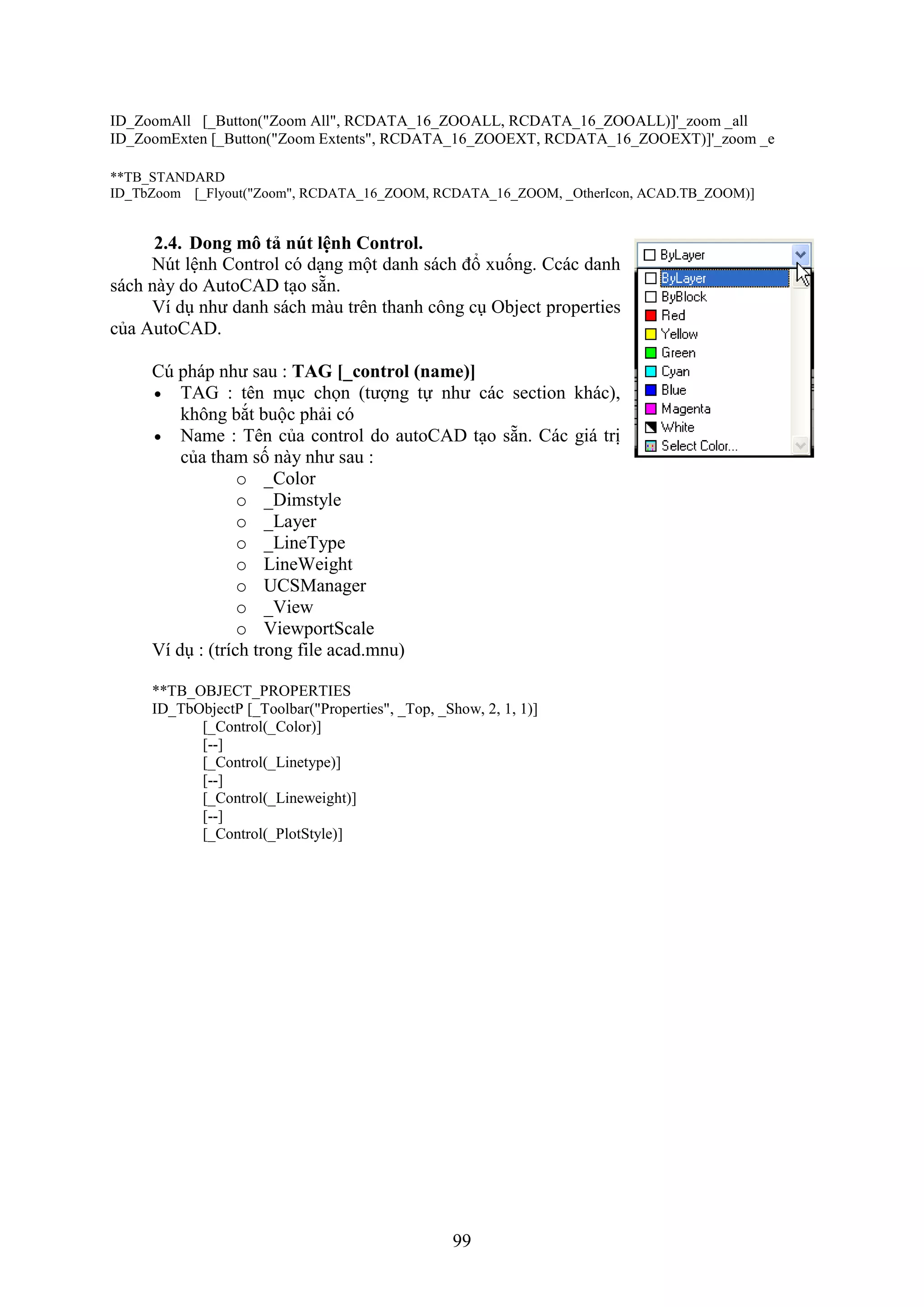 99
ID_ZoomAll [_Button("Zoom All", RCDATA_16_ZOOALL, RCDATA_16_ZOOALL)]'_zoom _all
ID_ZoomExten [_Button("Zoom Extents", RCDATA_16_ZOOEXT, RCDATA_16_ZOOEXT)]'_zoom _e
**TB_STANDARD
ID_TbZoom [_Flyout("Zoom", RCDATA_16_ZOOM, RCDATA_16_ZOOM, _OtherIcon, ACAD.TB_ZOOM)]
2.4. Dong mô tả nút lệnh Control.
N t lệnh Control có d ng một danh sách đổ uống. Ccác danh
sách này do AutoCAD t o sẵn.
í d như danh sách màu trên thanh công c Object properties
của AutoCAD.
C pháp như sau : TAG [_control (name)]
 TAG : tên m c chọn (tượng tự như các section khác),
không b t buộc phải có
 Name : Tên của control do autoCAD t o sẵn. Các giá trị
của tham số này như sau :
o _Color
o _Dimstyle
o _Layer
o _LineType
o LineWeight
o UCSManager
o _View
o ViewportScale
í d : (trích trong ile acad.mnu)
**TB_OBJECT_PROPERTIES
ID_TbObjectP [_Toolbar("Properties", _Top, _Show, 2, 1, 1)]
[_Control(_Color)]
[--]
[_Control(_Linetype)]
[--]
[_Control(_Lineweight)]
[--]
[_Control(_PlotStyle)]
 