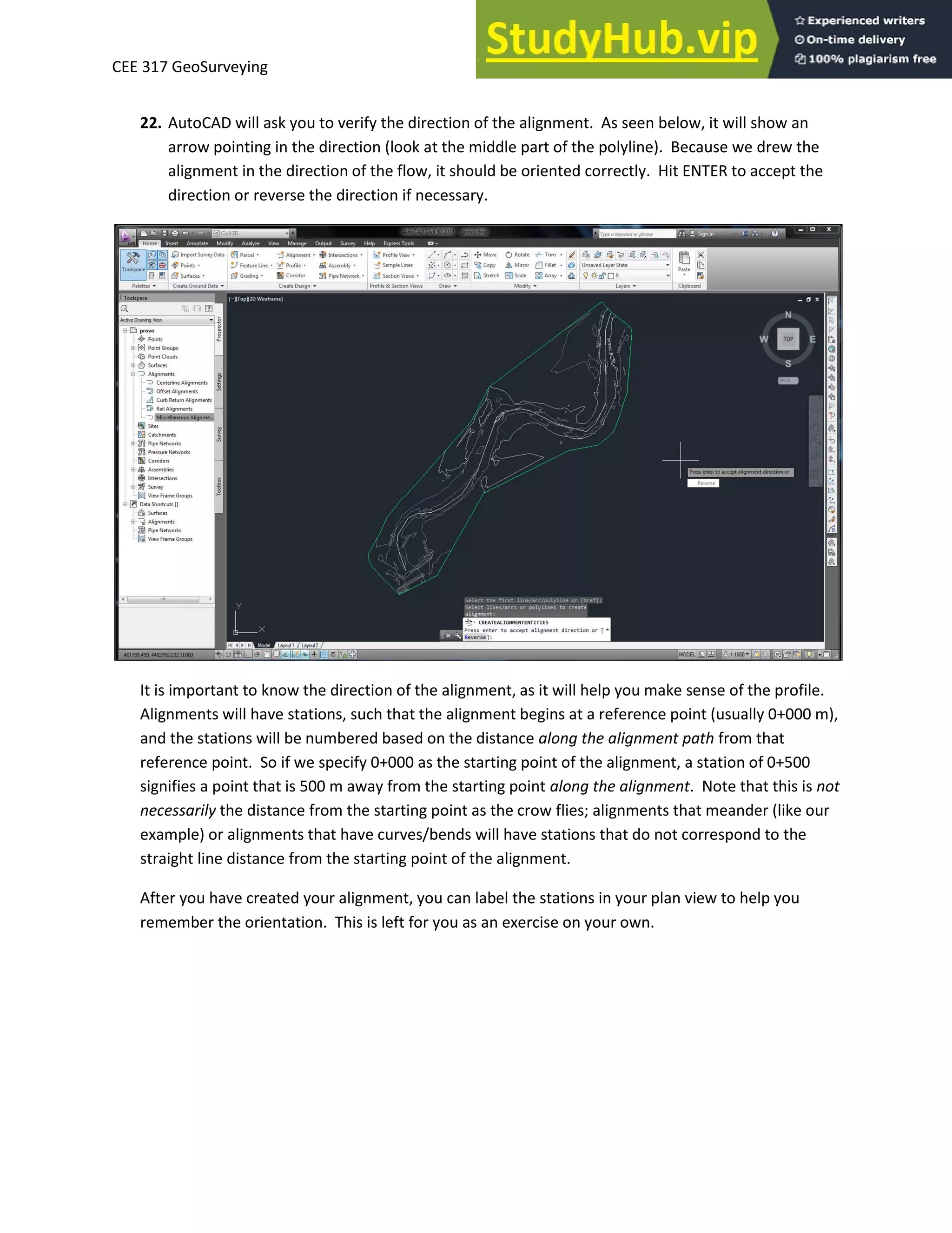 CEE 317 GeoSurveying
22. AutoCAD will ask you to verify the direction of the alignment. As seen below, it will show an
arrow pointing in the direction (look at the middle part of the polyline). Because we drew the
alignment in the direction of the flow, it should be oriented correctly. Hit ENTER to accept the
direction or reverse the direction if necessary.
It is important to know the direction of the alignment, as it will help you make sense of the profile.
Alignments will have stations, such that the alignment begins at a reference point (usually 0+000 m),
and the stations will be numbered based on the distance along the alignment path from that
reference point. So if we specify 0+000 as the starting point of the alignment, a station of 0+500
signifies a point that is 500 m away from the starting point along the alignment. Note that this is not
necessarily the distance from the starting point as the crow flies; alignments that meander (like our
example) or alignments that have curves/bends will have stations that do not correspond to the
straight line distance from the starting point of the alignment.
After you have created your alignment, you can label the stations in your plan view to help you
remember the orientation. This is left for you as an exercise on your own.
 