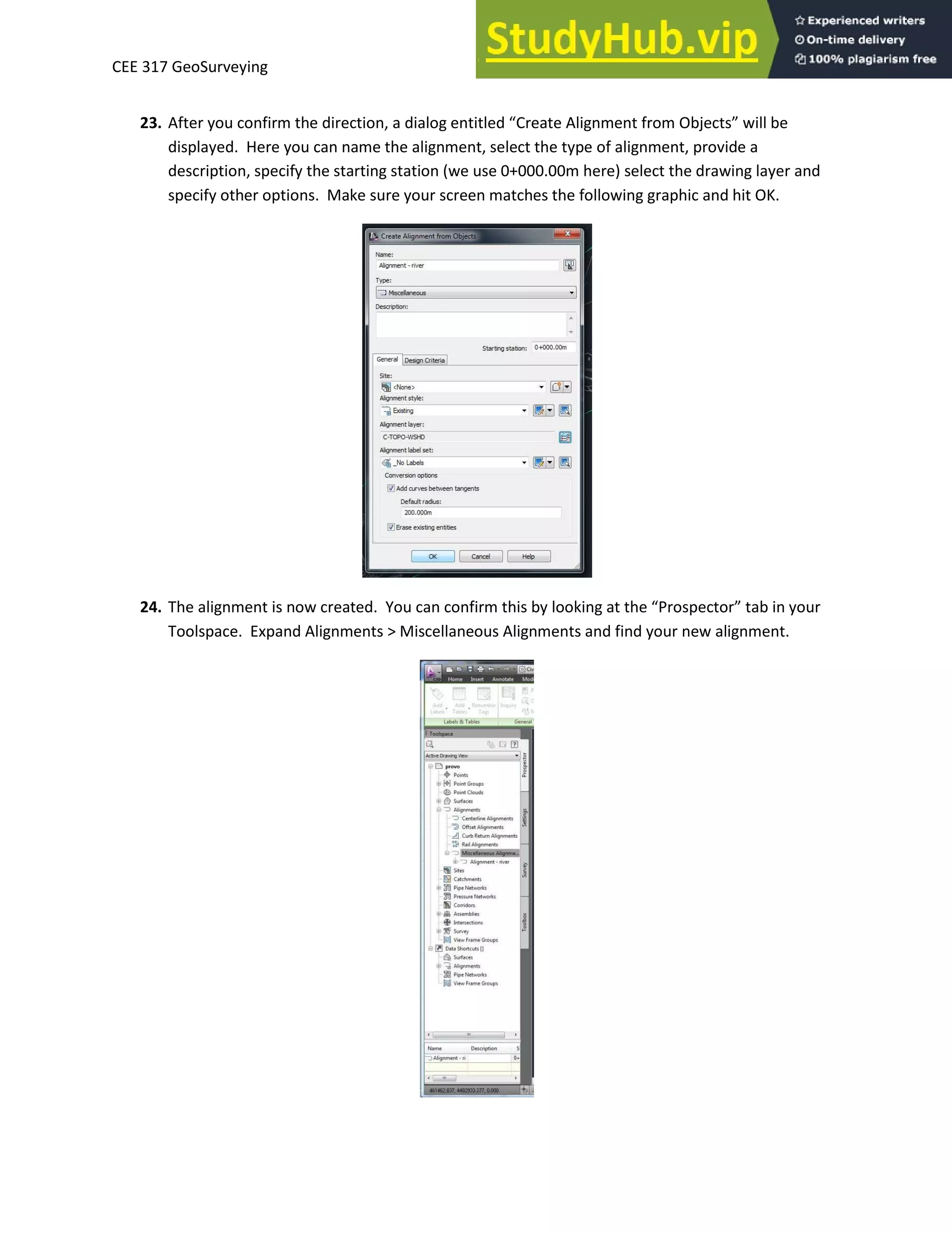CEE 317 GeoSurveying
23. After you confirm the direction, a dialog e titled C eate Alig e t f o O je ts ill e
displayed. Here you can name the alignment, select the type of alignment, provide a
description, specify the starting station (we use 0+000.00m here) select the drawing layer and
specify other options. Make sure your screen matches the following graphic and hit OK.
24. The alig e t is o eated. You a o fi this looki g at the P ospe to ta i ou
Toolspace. Expand Alignments > Miscellaneous Alignments and find your new alignment.
 
