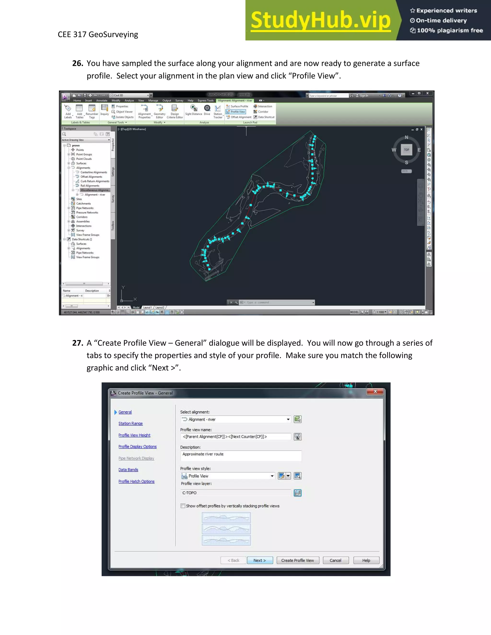 CEE 317 GeoSurveying
26. You have sampled the surface along your alignment and are now ready to generate a surface
p ofile. “ele t ou alig e t i the pla ie a d li k P ofile Vie .
27. A C eate P ofile Vie – Ge e al dialogue ill e displa ed. You ill o go th ough a se ies of
tabs to specify the properties and style of your profile. Make sure you match the following
g aphi a d li k Ne t > .
 