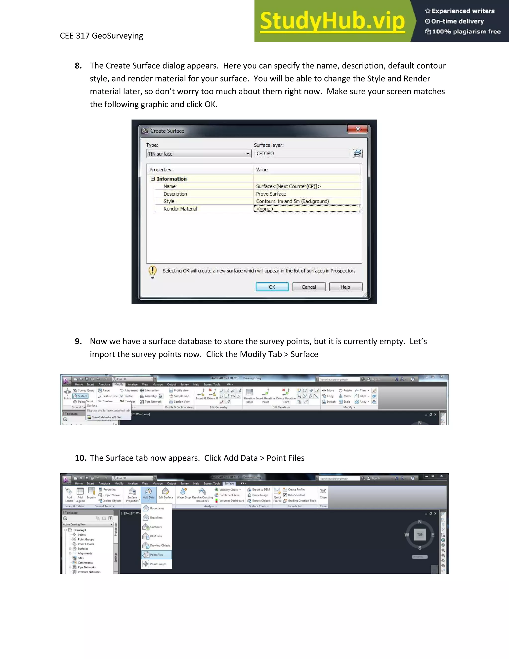 CEE 317 GeoSurveying
8. The Create Surface dialog appears. Here you can specify the name, description, default contour
style, and render material for your surface. You will be able to change the Style and Render
ate ial late , so do ’t o too u h a out the ight o . Make sure your screen matches
the following graphic and click OK.
9. Now we have a surface database to store the survey points, but it is curre tl e pt . Let’s
import the survey points now. Click the Modify Tab > Surface
10. The Surface tab now appears. Click Add Data > Point Files
 