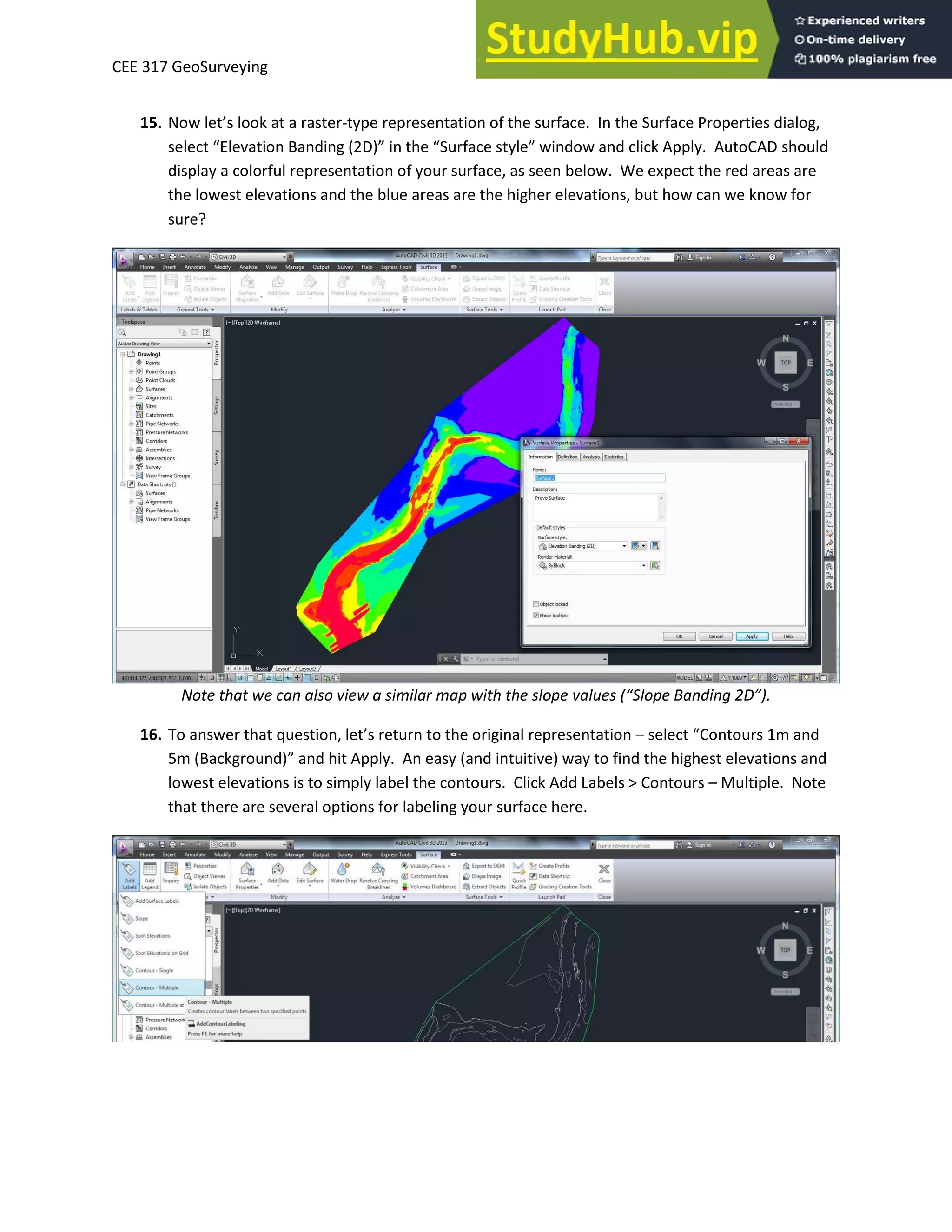 CEE 317 GeoSurveying
15. No let’s look at a aste -type representation of the surface. In the Surface Properties dialog,
sele t Ele atio Ba di g D i the “u fa e st le i do a d li k Appl . AutoCAD should
display a colorful representation of your surface, as seen below. We expect the red areas are
the lowest elevations and the blue areas are the higher elevations, but how can we know for
sure?
Note that we can also view a similar map with the slope values “lope Banding 2D .
16. To a s e that uestio , let’s etu to the o igi al ep ese tatio – sele t Co tou s a d
5 Ba kg ou d a d hit Appl . A eas a d i tuiti e a to fi d the highest ele atio s a d
lowest elevations is to simply label the contours. Click Add Labels > Contours – Multiple. Note
that there are several options for labeling your surface here.
 