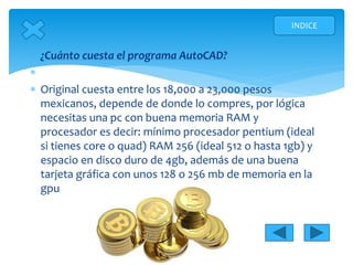  ¿Cuánto cuesta el programa AutoCAD?

 Original cuesta entre los 18,000 a 23,000 pesos
mexicanos, depende de donde lo compres, por lógica
necesitas una pc con buena memoria RAM y
procesador es decir: mínimo procesador pentium (ideal
si tienes core o quad) RAM 256 (ideal 512 o hasta 1gb) y
espacio en disco duro de 4gb, además de una buena
tarjeta gráfica con unos 128 o 256 mb de memoria en la
gpu
INDICE
 