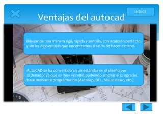 Ventajas del autocad
INDICE
Dibujar de una manera ágil, rápida y sencilla, con acabado perfecto
y sin las desventajas que encontramos si se ha de hacer a mano.
AutoCAD se ha convertido en un estándar en el diseño por
ordenador ya que es muy versátil, pudiendo ampliar el programa
base mediante programación (Autolisp, DCL, Visual Basic, etc.).
 