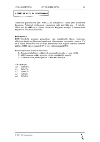 AN-CADSOLUTIONS                 AUTOCAD-PIKAOPAS                                   10


4. MITTAKAAVA JA ARKKIKOKO



Teknisess? piirt?misess? yksi AutoCADin mittayksikk? vastaa yht? millimetri?
luonnossa. AutoCAD-piirt?misess? varsinainen malli piirret??n aina 1:1 mitoilla.
Mittakaava ja arkkikkoko valitaan piirrett?v?n kappaleen mittojen ja tulostuksessa
k?ytett?v?n arkkikoon perusteella.


Piirustusrajat
LIMITS-k?skyll? asetetaan piirustuksen rajat m??r??m?ll? alueen vasemman
alakulman ja oikean yl?kulman koordinaatit. Oletusarvona olevat rajat vastaavat A3-
arkin kokoa. Oletusarvot voi hyv?ksy? painamalla Enter. Rajojen tarkistus asetetaan
p??lle LIMITS-k?skyn m??rell? ON ja pois p??lt? m??reell? OFF.

Piirustusrajoilla on kolme eri vaikutusta:
    1. Kun rajojen tarkistus on k?yt?ss?, rajojen ulkopuolelle ei voida piirt??.
    2. GRID-apupisteverkko n?ytet??n rajojen m??r??m?ll? alueella.
    3. Vaikuttaa siihen, mit? n?ytet??n ZOOMALL-k?skyll?.


Arkkikokoja:
A0    1189x841
A1    841x594
A2    594x420
A3    420x297
A4    297x210




? 2004 AN-Cadsolutions
 