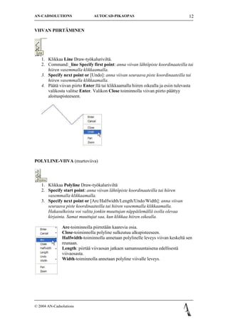 AN-CADSOLUTIONS                 AUTOCAD-PIKAOPAS                                    12


VIIVAN PIIRT?MINEN




   1. Klikkaa Line Draw-ty?kalurivilt?.
   2. Command:_line Specify first point: anna viivan l?ht?piste koordinaateilla tai
      hiiren vasemmalla klikkaamalla.
   3. Specify next point or [Undo]: anna viivan seuraava piste koordinaateilla tai
      hiiren vasemmalla klikkaamalla.
   4. P??t? viivan piirto Enter:ll? tai klikkaamalla hiiren oikealla ja esiin tulevasta
      valikosta valitse Enter. Valikon Close toiminnolla viivan piirto p??ttyy
      aloituspisteeseen.




POLYLINE-VIIVA (murtoviiva)




   1. Klikkaa Polyline Draw-ty?kalurivilt?
   2. Specify start point: anna viivan l?ht?piste koordinaateilla tai hiiren
      vasemmalla klikkaamalla.
   3. Specify next point or [Arc/Halfwidth/Length/Undo/Width]: anna viivan
      seuraava piste koordinaateilla tai hiiren vasemmalla klikkaamalla.
      Hakasulkeista voi valita jonkin muuttujan n?pp?ilem?ll? isolla olevaa
      kirjainta. Samat muuttujat saa, kun klikkaa hiiren oikealla.

           -   Arc-toiminnolla piirret??n kaarevia osia.
           -   Close-toiminnolla polyline sulkeutuu alkupisteeseen.
           -   Halfwidth-toiminnolla annetaan polylinelle leveys viivan keskelt? sen
               reunaan.
           -   Length: piirt?? viivaosan jatkaen samansuuntaisena edellisest?
               viivaosasta.
           -   Width-toiminnolla annetaan polyline viivalle leveys.




? 2004 AN-Cadsolutions
 