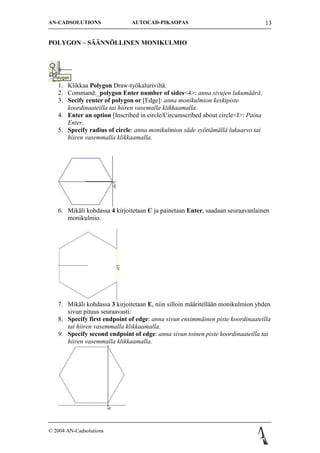 AN-CADSOLUTIONS               AUTOCAD-PIKAOPAS                                    13


POLYGON C S??NN?LLINEN MONIKULMIO




   1. Klikkaa Polygon Draw-ty?kalurivilt?.
   2. Command:_polygon Enter number of sides<4>: anna sivujen lukum??r?.
   3. Secify center of polygon or [Edge]: anna monikulmion keskipiste
      koordinaateilla tai hiiren vasemalla klikkaamalla.
   4. Enter an option [Inscribed in circle/Circumscribed about circle<I>: Paina
      Enter.
   5. Specify radius of circle: anna monikulmion s?de sy?tt?m?ll? lukuarvo tai
      hiiren vasemmalla klikkaamalla.




   6. Mik?li kohdassa 4 kirjoitetaan C ja painetaan Enter, saadaan seuraavanlainen
      monikulmio.




   7. Mik?li kohdassa 3 kirjoitetaan E, niin silloin m??ritell??n monikulmion yhden
      sivun pituus seuraavasti:
   8. Specify first endpoint of edge: anna sivun ensimm?inen piste koordinaateilla
      tai hiiren vasemmalla klikkaamalla.
   9. Specify second endpoint of edge: anna sivun toinen piste koordinaateilla tai
      hiiren vasemmalla klikkaamalla.




? 2004 AN-Cadsolutions
 