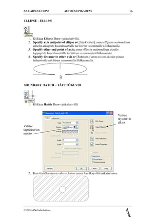 AN-CADSOLUTIONS               AUTOCAD-PIKAOPAS                                     16


ELLIPSE C ELLIPSI




   1. Klikkaa Ellipse Draw-ty?kalurivill?.
   2. Specify axis endpoint of ellipse or [Arc/Center]: anna ellipsin ensimm?isen
      akselin alkupiste koordinaateilla tai hiiren vasemmalla klikkaamalla.
   3. Specify other end point of axis: anna ellipsin ensimm?isen akselin
      loppupiste koordinaateilla tai hiiren vasemmalla klikkaamalla.
   4. Specify distance to other axis or [Rotation]: anna toisen akselin pituus
      lukuarvolla tai hiiren vasemmalla klikkaamalla.




BOUNDARY HATCH C T?YTT?KUVIO




   1. Klikkaa Hatch Draw-ty?kalurivill?


                                                                          Valitse
                                                                          t?ytett?v?t
                                                                          alkiot
Valitse
t?ytt?kuvion
muoto




   2. Kun t?ytt?kuvio on valmis, katso ennen hyv?ksynt?? esikatselussa.




? 2004 AN-Cadsolutions
 