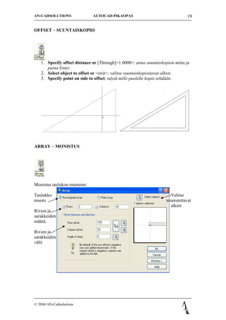 AN-CADSOLUTIONS              AUTOCAD-PIKAOPAS                                  19


OFFSET C SUUNTAISKOPIO




   1. Specify offset distance or [Through]<1.0000>: anna suuntaiskopion mitta ja
      paina Enter.
   2. Select object to offset or <exit>: valitse suuntaiskopioitavat alkiot.
   3. Specify point on side to offset: n?yt? mille puolelle kopio tehd??n.




ARRAY C MONISTUS




Monistus taulukon muotoon:

Taulukko                                                             Valitse
muoto                                                               monistettavat
                                                                     alkiot
Rivien ja
sarakkeiden
m??r?.

Rivien ja
sarakkeiden
v?lit




? 2004 AN-Cadsolutions
 