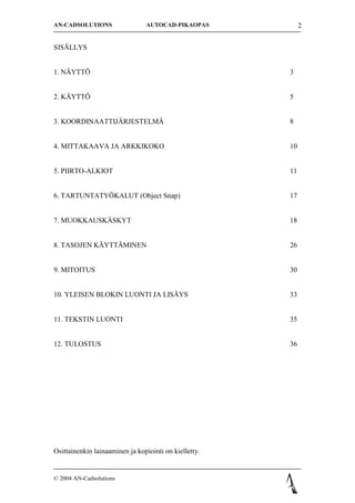 AN-CADSOLUTIONS                 AUTOCAD-PIKAOPAS            2


SIS?LLYS


1. N?YTT?                                              3


2. K?YTT?                                              5


3. KOORDINAATTIJ?RJESTELM?                             8


4. MITTAKAAVA JA ARKKIKOKO                             10


5. PIIRTO-ALKIOT                                       11


6. TARTUNTATY?KALUT (Object Snap)                      17


7. MUOKKAUSK?SKYT                                      18


8. TASOJEN K?YTT?MINEN                                 26


9. MITOITUS                                            30


10. YLEISEN BLOKIN LUONTI JA LIS?YS                    33


11. TEKSTIN LUONTI                                     35


12. TULOSTUS                                           36




Osittainenkin lainaaminen ja kopiointi on kielletty.


? 2004 AN-Cadsolutions
 