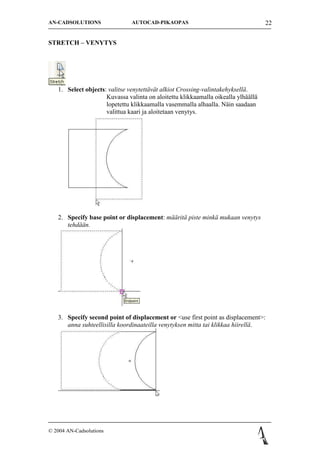 AN-CADSOLUTIONS                AUTOCAD-PIKAOPAS                                    22


STRETCH C VENYTYS




   1. Select objects: valitse venytett?v?t alkiot Crossing-valintakehyksell?.
                     Kuvassa valinta on aloitettu klikkaamalla oikealla ylh??ll?
                     lopetettu klikkaamalla vasemmalla alhaalla. N?in saadaan
                     valittua kaari ja aloitetaan venytys.




   2. Specify base point or displacement: m??rit? piste mink? mukaan venytys
      tehd??n.




   3. Specify second point of displacement or <use first point as displacement>:
      anna suhteellisilla koordinaateilla venytyksen mitta tai klikkaa hiirell?.




? 2004 AN-Cadsolutions
 