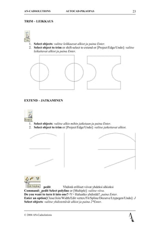 AN-CADSOLUTIONS                AUTOCAD-PIKAOPAS                                    23


TRIM C LEIKKAUS




   1. Select objects: valitse leikkaavat alkiot ja paina Enter.
   2. Select object to trim or shift-select to extend or [Project/Edge/Undo]: valitse
      leikattavat alkiot ja paina Enter.




EXTEND C JATKAMINEN




   1. Select objects: valitse alkio mihin jatketaan ja paina Enter.
   2. Select object to trim or [Project/Edge/Undo]: valitse jatkettavat alkiot.




               pedit           Yhdist? erilliset viivat yhdeksi alkioksi
Command:_pedit Select polyline or [Multiple]: valitse viiva.
Do you want to turn it into one?<Y> Haluatko yhdist???, paina Enter.
Enter an option[Close/Join/Width/Edit vertex/Fit/Spline/Decurve/Ltypegen/Undo]: J
Select objects: valitse yhdistett?v?t alkiot ja paina 2*Enter.



? 2004 AN-Cadsolutions
 