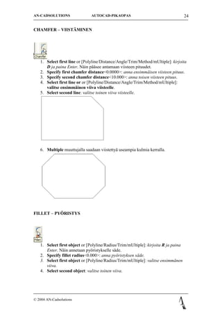 AN-CADSOLUTIONS                AUTOCAD-PIKAOPAS                                     24


CHAMFER C VIIST?MINEN




   1. Select first line or [Polyline/Distance/Angle/Trim/Method/mUltiple]: kirjoita
      D ja paina Enter. N?in p??see antamaan viisteen pituudet.
   2. Specify first chamfer distance<0.0000>: anna ensimm?isen viisteen pituus.
   3. Specify second chamfer distance<10.000>: anna toisen viisteen pituus.
   4. Select first line or or [Polyline/Distance/Angle/Trim/Method/mUltiple]:
      valitse ensimm?inen viiva viisteelle.
   5. Select second line: valitse toinen viiva viisteelle.




   6. Multiple muuttujalla saadaan viistetty? useampia kulmia kerralla.




FILLET C PY?RISTYS




   1. Select first object or [Polyline/Radius/Trim/mUltiple]: kirjoita R ja paina
      Enter. N?in annetaan py?ristykselle s?de.
   2. Specify fillet radius<0.000>: anna py?ristyksen s?de.
   3. Select first object or [Polyline/Radius/Trim/mUltiple]: valitse ensimm?nen
      viiva.
   4. Select second object: valitse toinen viiva.




? 2004 AN-Cadsolutions
 
