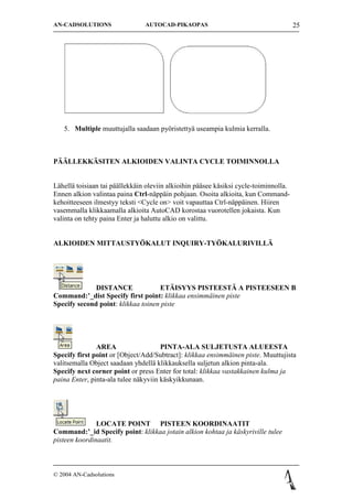 AN-CADSOLUTIONS                 AUTOCAD-PIKAOPAS                                       25




   5. Multiple muuttujalla saadaan py?ristetty? useampia kulmia kerralla.



P??LLEKK?SITEN ALKIOIDEN VALINTA CYCLE TOIMINNOLLA


L?hell? toisiaan tai p??llekk?in oleviin alkioihin p??see k?siksi cycle-toiminnolla.
Ennen alkion valintaa paina Ctrl-n?pp?in pohjaan. Osoita alkioita, kun Command-
kehoitteeseen ilmestyy teksti <Cycle on> voit vapauttaa Ctrl-n?pp?inen. Hiiren
vasemmalla klikkaamalla alkioita AutoCAD korostaa vuorotellen jokaista. Kun
valinta on tehty paina Enter ja haluttu alkio on valittu.


ALKIOIDEN MITTAUSTY?KALUT INQUIRY-TY?KALURIVILL?




              DISTANCE              ET?ISYYS PISTEEST? A PISTEESEEN B
Command:_dist Specify first point: klikkaa ensimm?inen piste
Specify second point: klikkaa toinen piste




               AREA                   PINTA-ALA SULJETUSTA ALUEESTA
Specify first point or [Object/Add/Subtract]: klikkaa ensimm?inen piste. Muuttujista
valitsemalla Object saadaan yhdell? klikkauksella suljetun alkion pinta-ala.
Specify next corner point or press Enter for total: klikkaa vastakkainen kulma ja
paina Enter, pinta-ala tulee n?kyviin k?skyikkunaan.




               LOCATE POINT PISTEEN KOORDINAATIT
Command:_id Specify point: klikkaa jotain alkion kohtaa ja k?skyriville tulee
pisteen koordinaatit.



? 2004 AN-Cadsolutions
 
