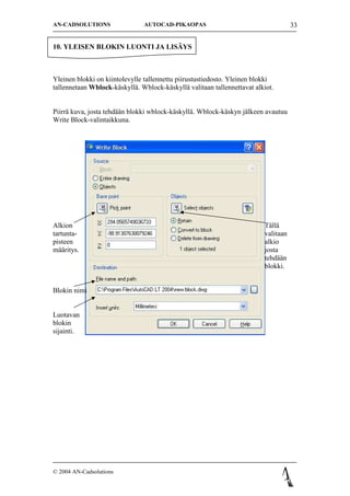 AN-CADSOLUTIONS                AUTOCAD-PIKAOPAS                                     33


10. YLEISEN BLOKIN LUONTI JA LIS?YS



Yleinen blokki on kiintolevylle tallennettu piirustustiedosto. Yleinen blokki
tallennetaan Wblock-k?skyll?. Wblock-k?skyll? valitaan tallennettavat alkiot.


Piirr? kuva, josta tehd??n blokki wblock-k?skyll?. Wblock-k?skyn j?lkeen avautuu
Write Block-valintaikkuna.




Alkion                                                                   T?ll?
tartunta-                                                                valitaan
pisteen                                                                  alkio
m??ritys.                                                                josta
                                                                         tehd??n
                                                                         blokki.


Blokin nimi


Luotavan
blokin
sijainti.




? 2004 AN-Cadsolutions
 