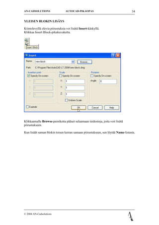 AN-CADSOLUTIONS                  AUTOCAD-PIKAOPAS                                 34


YLEISEN BLOKIN LIS?YS

Kiintolevyll? olevia piirustuksia voi lis?t? Insert-k?skyll?.
Klikkaa Insert Block-pikakuvaketta.




Klikkaamalla Browse-painiketta p??set selaamaan tiedostoja, joita voit lis?t?
piirustukseen.

Kun lis??t saman blokin toisen kerran samaan piirustukseen, sen l?yt?? Name-listasta.




? 2004 AN-Cadsolutions
 